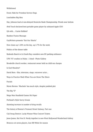 Withdrawal
Event: Ride for Freedom Service Dogs
Lunchables Big Idea
Day, Johnson lead at rain-delayed Deutsche Bank Championship; Woods near bottom
iPod Touch declared best portable game player by unbiased Apple CEO
QA with.... Carrie Holldorf
Bamboo Fusion Massage
GuyWriters presents "Eat Our Shorts"
Dow closes up 1.24% on the day, up 2.7% for the week
Politics of the dinner table
Redondo Beach in LA South Bay considers new RV parking ordinance
UPS 747 crashes in Dubai - 2 dead - Photo Gallery
Brookville church worker, restaurant owner held on child sex charges
Is God Obsolete?
David Born - film, television, stage, voiceover actor...
Ways to Practice Math When You are Down The Shore
Facials
Movie Review: 'Machete' has much style, despite jumbled plot
The Big "D"
Mega Man Handheld Games Hit Paper
Portland's Style Savvy Groom
Alarming increase in number of drug recalls
The history of Boston's Tremont Street Subway: Part one
Cali Swag District: Lucky Winner Wins Concert Tickets
Jesse James, Kat Von D: Nerdy together in new West Hollywood Wonderland Gallery
Broncos cut seven players, lose RB White for season
 
