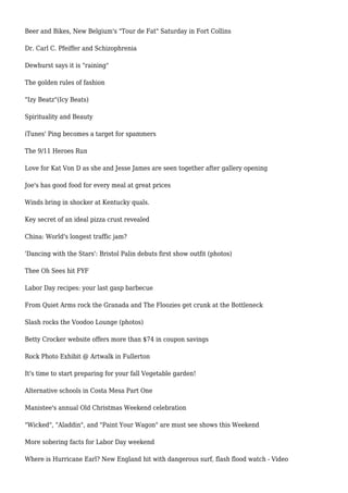 Beer and Bikes, New Belgium's "Tour de Fat" Saturday in Fort Collins
Dr. Carl C. Pfeiffer and Schizophrenia
Dewhurst says it is "raining"
The golden rules of fashion
"Izy Beatz"(Icy Beats)
Spirituality and Beauty
iTunes' Ping becomes a target for spammers
The 9/11 Heroes Run
Love for Kat Von D as she and Jesse James are seen together after gallery opening
Joe's has good food for every meal at great prices
Winds bring in shocker at Kentucky quals.
Key secret of an ideal pizza crust revealed
China: World's longest traffic jam?
'Dancing with the Stars': Bristol Palin debuts first show outfit (photos)
Thee Oh Sees hit FYF
Labor Day recipes: your last gasp barbecue
From Quiet Arms rock the Granada and The Floozies get crunk at the Bottleneck
Slash rocks the Voodoo Lounge (photos)
Betty Crocker website offers more than $74 in coupon savings
Rock Photo Exhibit @ Artwalk in Fullerton
It's time to start preparing for your fall Vegetable garden!
Alternative schools in Costa Mesa Part One
Manistee's annual Old Christmas Weekend celebration
"Wicked", "Aladdin", and "Paint Your Wagon" are must see shows this Weekend
More sobering facts for Labor Day weekend
Where is Hurricane Earl? New England hit with dangerous surf, flash flood watch - Video
 