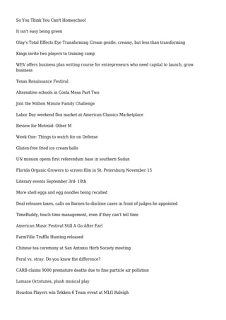 So You Think You Can't Homeschool
It isn't easy being green
Olay's Total Effects Eye Transforming Cream gentle, creamy, but less than transforming
Kings invite two players to training camp
WEV offers business plan writing course for entrepreneurs who need capital to launch, grow
business
Texas Renaissance Festival
Alternative schools in Costa Mesa Part Two
Join the Million Minute Family Challenge
Labor Day weekend flea market at American Classics Marketplace
Review for Metroid: Other M
Week One: Things to watch for on Defense
Gluten-free fried ice cream balls
UN mission opens first referendum base in southern Sudan
Florida Organic Growers to screen film in St. Petersburg November 15
Literary events September 3rd- 10th
More shell eggs and egg noodles being recalled
Deal releases taxes, calls on Barnes to disclose cases in front of judges he appointed
TimeBuddy, teach time management, even if they can't tell time
American Music Festival Still A Go After Earl
FarmVille Truffle Hunting released
Chinese tea ceremony at San Antonio Herb Society meeting
Feral vs. stray: Do you know the difference?
CARB claims 9000 premature deaths due to fine particle air pollution
Lamaze Octotunes, plush musical play
Houston Players win Tekken 6 Team event at MLG Raleigh
 