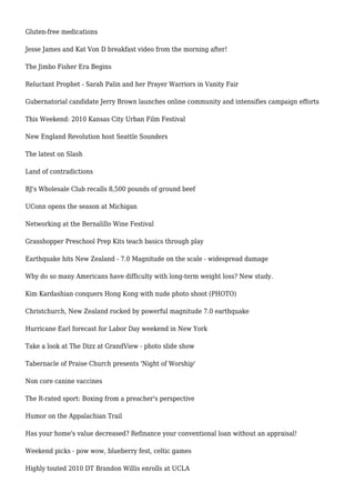 Gluten-free medications
Jesse James and Kat Von D breakfast video from the morning after!
The Jimbo Fisher Era Begins
Reluctant Prophet - Sarah Palin and her Prayer Warriors in Vanity Fair
Gubernatorial candidate Jerry Brown launches online community and intensifies campaign efforts
This Weekend: 2010 Kansas City Urban Film Festival
New England Revolution host Seattle Sounders
The latest on Slash
Land of contradictions
BJ's Wholesale Club recalls 8,500 pounds of ground beef
UConn opens the season at Michigan
Networking at the Bernalillo Wine Festival
Grasshopper Preschool Prep Kits teach basics through play
Earthquake hits New Zealand - 7.0 Magnitude on the scale - widespread damage
Why do so many Americans have difficulty with long-term weight loss? New study.
Kim Kardashian conquers Hong Kong with nude photo shoot (PHOTO)
Christchurch, New Zealand rocked by powerful magnitude 7.0 earthquake
Hurricane Earl forecast for Labor Day weekend in New York
Take a look at The Dizz at GrandView - photo slide show
Tabernacle of Praise Church presents 'Night of Worship'
Non core canine vaccines
The R-rated sport: Boxing from a preacher's perspective
Humor on the Appalachian Trail
Has your home's value decreased? Refinance your conventional loan without an appraisal!
Weekend picks - pow wow, blueberry fest, celtic games
Highly touted 2010 DT Brandon Willis enrolls at UCLA
 
