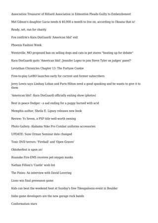 Association Treasurer of Billiard Association in Edmonton Pleads Guilty to Embezzlement
Mel Gibson's daughter Lucia needs $ 40,000 a month to live on, according to Oksana that is!
Ready, set, run for charity
Fox confirm's Kara DioGuardi 'American Idol' exit
Phoenix Fashion Week
Wentzville, MO proposed ban on selling dogs and cats in pet stores "heating up for debate"
Kara DioGuardi quits 'American Idol'; Jennifer Lopez to join Stevn Tyler on judges' panel?
Leviathan Chronicles Chapter 13: The Fortune Cookie
Free-to-play LotRO launches early for current and former subscribers
Jerry Lewis says Lindsay Lohan and Paris Hilton need a good spanking and he wants to give it to
them
'American Idol': Kara DioGuardi officially exiting show (photos)
Rest in peace Dodger - a sad ending for a puppy burned with acid
Memphis author, Sheila E. Lipsey releases new book
Review: Ys Seven, a PSP title well-worth owning
Photo Gallery: Alabama Nike Pro Combat uniforms accessories
UPDATE: Suze Orman Seminar date changed
Toxic DVD terrors: 'Fireball' and 'Open Graves'
Oktoberfest is upon us!
Roanoke Fire-EMS receives pet oxygen masks
Nathan Fillion's 'Castle' wish list
The Pixies: An interview with David Lovering
Lions win final preseason game
Kids can beat the weekend heat at Sunday's free Tikeapalooza event in Boulder
Indie game developers are the new garage rock bands
Conformation stars
 