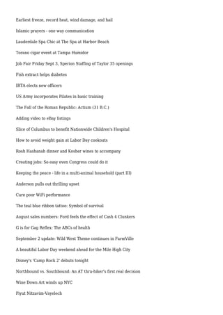Earliest freeze, record heat, wind damage, and hail
Islamic prayers - one way communication
Lauderdale Spa Chic at The Spa at Harbor Beach
Torano cigar event at Tampa Humidor
Job Fair Friday Sept 3, Sperion Staffing of Taylor 35 openings
Fish extract helps diabetes
IRTA elects new officers
US Army incorporates Pilates in basic training
The Fall of the Roman Republic: Actium (31 B.C.)
Adding video to eBay listings
Slice of Columbus to benefit Nationwide Children's Hospital
How to avoid weight gain at Labor Day cookouts
Rosh Hashanah dinner and Kosher wines to accompany
Creating jobs: So easy even Congress could do it
Keeping the peace - life in a multi-animal household (part III)
Anderson pulls out thrilling upset
Cure poor WiFi performance
The teal blue ribbon tattoo: Symbol of survival
August sales numbers: Ford feels the effect of Cash 4 Clunkers
G is for Gag Reflex: The ABCs of health
September 2 update: Wild West Theme continues in FarmVille
A beautiful Labor Day weekend ahead for the Mile High City
Disney's 'Camp Rock 2' debuts tonight
Northbound vs. Southbound: An AT thru-hiker's first real decision
Wine Down Art winds up NYC
Piyut Nitzavim-Vayelech
 
