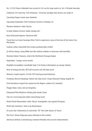 No. 15 CSU Rams Volleyball runs record to 5-0, set for huge match vs. No. 6 Florida Saturday
California 101 road trip: Tour Petaluma - Victorian nostalgia that movies are made of
Upcoming Pagan events near Anaheim
Upcoming September 2010 Volunteer Events in Orlando, FL
Monster Madness: Solar Psycho
Is Duke Nukem Forever really coming out?
Kara DioGuardi departs 'American Idol'
Travel the Los Gatos Saratoga Wine Trail to experience some of the best of the Santa Cruz
Mountains
Lindsay Lohan reportedly hits woman pushing baby stroller
2x NCAA champ, rising MMA star Ben Askren submits to interview with InterMat
Beechey Island, Nunavut, where the Northwest Passage begins
September - hunger action month
Neighbor-to-neighbor roundtable Sept. 9 to feature information on energy rebates
New oil eating microbe: BP Gulf recovery will still take years
Missouri couple reports 12-inch UFO moving around bedroom
Freshman Recruit Rankings: Better late than never, Fargo National Champ Augello #1
Ford introduces SuperCrew option for the Raptor, makes 6.2L standard
Floppy Disks: Gone, but not forgotten.
Organized Web Mobsters Getting Jobs Inside Corps
Tale of a recovering job seeker-networking event
Watch Floyd Mayweather video: Racist, homophobic rant against Pacquiao
Resist the resistance, time to go Renaissance
St.Louis Day Celebration in Castroville, TX "The Little Alsace of Texas"
Hot Fuzz: Simon Pegg goes guns ablazing in this comedy
American Airlines is introducing customer-friendly web account enhancements
 