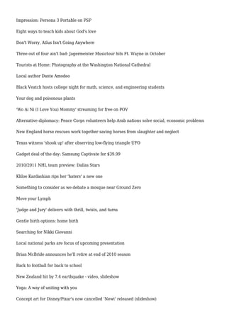 Impression: Persona 3 Portable on PSP
Eight ways to teach kids about God's love
Don't Worry, Atlus Isn't Going Anywhere
Three out of four ain't bad: Jagermeister Musictour hits Ft. Wayne in October
Tourists at Home: Photography at the Washington National Cathedral
Local author Dante Amodeo
Black Veatch hosts college night for math, science, and engineering students
Your dog and poisonous plants
'Wo Ai Ni (I Love You) Mommy' streaming for free on POV
Alternative diplomacy: Peace Corps volunteers help Arab nations solve social, economic problems
New England horse rescues work together saving horses from slaughter and neglect
Texas witness 'shook up' after observing low-flying triangle UFO
Gadget deal of the day: Samsung Captivate for $39.99
2010/2011 NHL team preview: Dallas Stars
Khloe Kardashian rips her 'haters' a new one
Something to consider as we debate a mosque near Ground Zero
Move your Lymph
'Judge and Jury' delivers with thrill, twists, and turns
Gentle birth options: home birth
Searching for Nikki Giovanni
Local national parks are focus of upcoming presentation
Brian McBride announces he'll retire at end of 2010 season
Back to football for back to school
New Zealand hit by 7.4 earthquake - video, slideshow
Yoga: A way of uniting with you
Concept art for Disney/Pixar's now cancelled 'Newt' released (slideshow)
 