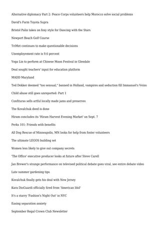 Alternative diplomacy Part 2: Peace Corps volunteers help Morocco solve social problems
David's Farm Toyota Supra
Bristol Palin takes on foxy style for Dancing with the Stars
Newport Beach Golf Course
TriMet continues to make questionable decisions
Unemployement rate is 9.6 percent
Yoga Lin to perform at Chinese Moon Festival in Glendale
Deal sought teachers' input for education platform
MADD Maryland
Ted Dekker deemed "too sensual," banned in Holland, vampires and seduction fill Immanuel's Veins
Child abuse still goes unreported: Part 1
Confituras sells artful locally made jams and preserves
The Kovalchuk deed is done
Hiram concludes its 'Hiram Harvest Evening Market' on Sept. 7
Perks 101: Friends with benefits
All Dog Rescue of Minneapolis, MN looks for help from foster volunteers
The ultimate LEGOS building set
Women less likely to give out company secrets
'The Office' executive producer looks at future after Steve Carell
Jan Brewer's strange performance on televised political debate goes viral, see entire debate video
Late summer gardening tips
Kovalchuk finally gets his deal with New Jersey
Kara DioGuardi officially fired from 'American Idol'
It's a starry 'Fashion's Night Out' in NYC
Easing separation anxiety
September Regal Crown Club Newsletter
 