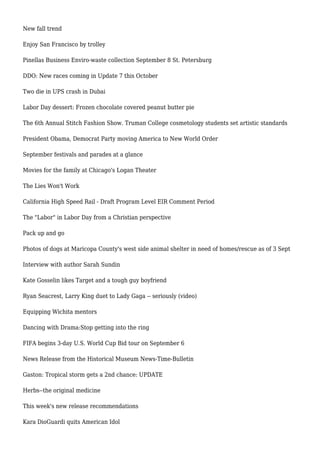 New fall trend
Enjoy San Francisco by trolley
Pinellas Business Enviro-waste collection September 8 St. Petersburg
DDO: New races coming in Update 7 this October
Two die in UPS crash in Dubai
Labor Day dessert: Frozen chocolate covered peanut butter pie
The 6th Annual Stitch Fashion Show. Truman College cosmetology students set artistic standards
President Obama, Democrat Party moving America to New World Order
September festivals and parades at a glance
Movies for the family at Chicago's Logan Theater
The Lies Won't Work
California High Speed Rail - Draft Program Level EIR Comment Period
The "Labor" in Labor Day from a Christian perspective
Pack up and go
Photos of dogs at Maricopa County's west side animal shelter in need of homes/rescue as of 3 Sept
Interview with author Sarah Sundin
Kate Gosselin likes Target and a tough guy boyfriend
Ryan Seacrest, Larry King duet to Lady Gaga -- seriously (video)
Equipping Wichita mentors
Dancing with Drama:Stop getting into the ring
FIFA begins 3-day U.S. World Cup Bid tour on September 6
News Release from the Historical Museum News-Time-Bulletin
Gaston: Tropical storm gets a 2nd chance: UPDATE
Herbs--the original medicine
This week's new release recommendations
Kara DioGuardi quits American Idol
 