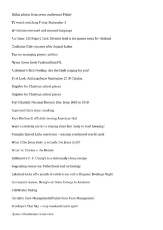 Dallas photos from press conference Friday
TV worth watching Friday September 3
Writerisms-overused and misused language
A's Game 133 Report Card: Division lead is ten games away for Oakland
Confucius Cafe resumes after August hiatus
Tips on managing project politics
Nyssa Green hosts FashionGlamATL
Alzheimer's Bird Feeding: Are the birds singing for you?
First Look: Anthropologie September 2010 Catalog
Register for Christian school places
Register for Christian school places
Fort Chambly National Historic Site: from 1665 to 2010
Important facts about smoking
Kara DioGuardi officially leaving American Idol
Want a celebrity secret to staying slim? Get ready to start brewing!
Pumpkin Spiced Latte correction - contains condensed non-fat milk
What if the Jesus story is actually the Jesus myth?
Boxer vs. Fiorina -- the Debate
Baltimore's P. F. Chang's is a deliciously cheap escape
Regulating resources: Fatherhood and technology
Lakeland kicks off a month of celebration with a Hispanic Heritage Night
Restaurant review: Denny's on State College in Anaheim
Fall/Winter Riding
Geriatric Care Management/Prairie Rose Care Management
Brooklyn's Thai Sky -- cozy weekend lunch spot!
Queen Liliuokalani canoe race
 