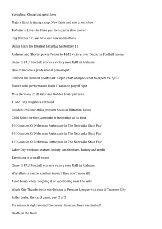 Yuengling: Cheap but great beer
Majors finish training camp: New faces and one great show
Tortoise in Love - he likes you, he is just a slow mover
'Big Brother 12': we have our new nominations
Dallas Stars Ice Breaker Saturday September 11
Andrews and Shorey power Ponies to 44-12 victory over Dexter in Football opener
Game 1: FAU Football scores a victory over UAB in Alabama
How to become a professional genealogist
Crimson On Demand sports talk: Depth chart analysis what to expect vs. SJSU
Black's solid performance leads T-Yanks to playoff spot
Miss Germany 2010 Kristiana Rohder bikini pictures
TI and Tiny mugshots revealed
Resident Evil star Milla Jovovich Stuns in Ultramini Dress
Chibi-Robo! for the Gamecube is innovation at its best
4-H Counties Of Nebraska Participate In The Nebraska State Fair
4-H Counties Of Nebraska Participate In The Nebraska State Fair
4-H Counties Of Nebraska Participate In The Nebraska State Fair
Labor Day weekend: nature, beauty, architecture, history and media
Exercising in a small space
Game 1: FAU Football scores a victory over UAB in Alabama
Why atheists can be spiritual (even if they don't know it!)
Avoid bears when roughing it or vacationing near the wild
Windy City Thunderbolts win division in Frontier League with rout of Traverse City
Roller derby, the card game, part 2 of 2
Flu season is right around the corner: have you been vaccinated?
Death on the track
 