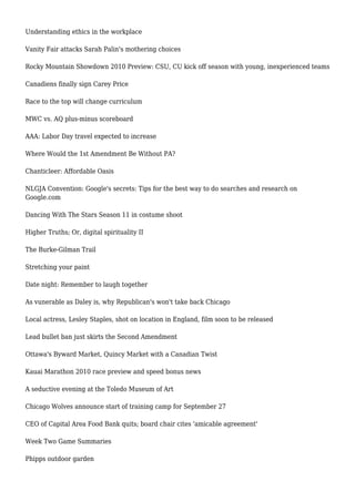 Understanding ethics in the workplace
Vanity Fair attacks Sarah Palin's mothering choices
Rocky Mountain Showdown 2010 Preview: CSU, CU kick off season with young, inexperienced teams
Canadiens finally sign Carey Price
Race to the top will change curriculum
MWC vs. AQ plus-minus scoreboard
AAA: Labor Day travel expected to increase
Where Would the 1st Amendment Be Without PA?
Chanticleer: Affordable Oasis
NLGJA Convention: Google's secrets: Tips for the best way to do searches and research on
Google.com
Dancing With The Stars Season 11 in costume shoot
Higher Truths; Or, digital spirituality II
The Burke-Gilman Trail
Stretching your paint
Date night: Remember to laugh together
As vunerable as Daley is, why Republican's won't take back Chicago
Local actress, Lesley Staples, shot on location in England, film soon to be released
Lead bullet ban just skirts the Second Amendment
Ottawa's Byward Market, Quincy Market with a Canadian Twist
Kauai Marathon 2010 race preview and speed bonus news
A seductive evening at the Toledo Museum of Art
Chicago Wolves announce start of training camp for September 27
CEO of Capital Area Food Bank quits; board chair cites 'amicable agreement'
Week Two Game Summaries
Phipps outdoor garden
 