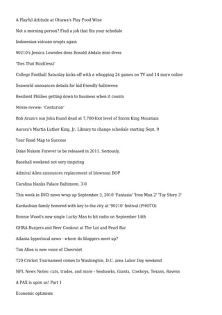 A Playful Attitude at Ottawa's Play Food Wine
Not a morning person? Find a job that fits your schedule
Indonesian volcano erupts again
90210's Jessica Lowndes dons Ronald Abdala mini dress
'Ties That Bind(less)'
College Football Saturday kicks off with a whopping 24 games on TV and 14 more online
Seaworld announces details for kid friendly halloween
Resilient Phillies getting down to business when it counts
Movie review: 'Centurion'
Bob Arum's son John found dead at 7,700-foot level of Storm King Mountain
Aurora's Martin Luther King, Jr. Library to change schedule starting Sept. 9
Your Road Map to Success
Duke Nukem Forever to be released in 2011. Seriously.
Baseball weekend not very inspiring
Admiral Allen announces replacement of blownout BOP
Carolina blanks Palace Baltimore, 3-0
This week in DVD news wrap up September 3, 2010 'Fantasia' 'Iron Man 2' 'Toy Story 3'
Kardashian family honored with key to the city at '90210' festival (PHOTO)
Ronnie Wood's new single Lucky Man to hit radio on September 14th
GHRA Burgers and Beer Cookout at The Lot and Pearl Bar
Atlanta hyperlocal news - where do bloggers meet up?
Tim Allen is new voice of Chevrolet
T20 Cricket Tournament comes to Washington, D.C. area Labor Day weekend
NFL News Notes: cuts, trades, and more - Seahawks, Giants, Cowboys, Texans, Ravens
A PAX is upon us! Part 1
Economic optimism
 