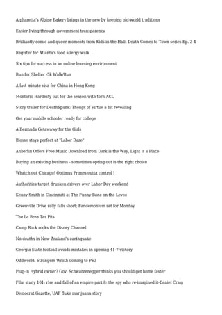 Alpharetta's Alpine Bakery brings in the new by keeping old-world traditions
Easier living through government transparency
Brilliantly comic and queer moments from Kids in the Hall: Death Comes to Town series Ep. 2-4
Register for Atlanta's food allergy walk
Six tips for success in an online learning environment
Run for Shelter -5k Walk/Run
A last minute visa for China in Hong Kong
Montario Hardesty out for the season with torn ACL
Story trailer for DeathSpank: Thongs of Virtue a bit revealing
Get your middle schooler ready for college
A Bermuda Getawawy for the Girls
Biosse stays perfect at "Labor Daze"
Anberlin Offers Free Music Download from Dark is the Way, Light is a Place
Buying an existing business - sometimes opting out is the right choice
Whatch out Chicago! Optimus Primes outta control !
Authorities target drunken drivers over Labor Day weekend
Kenny Smith in Cincinnati at The Funny Bone on the Levee
Greenville Drive rally falls short; Fandemonium set for Monday
The La Brea Tar Pits
Camp Rock rocks the Disney Channel
No deaths in New Zealand's earthquake
Georgia State football avoids mistakes in opening 41-7 victory
Oddworld: Strangers Wrath coming to PS3
Plug-in Hybrid owner? Gov. Schwarzenegger thinks you should get home faster
Film study 101: rise and fall of an empire part 8: the spy who re-imagined it-Daniel Craig
Democrat Gazette, UAF fluke marijuana story
 