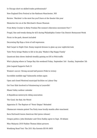 Is Chicago short on skilled trades professionals?
New England Elvis Festival at the Radisson Manchester, NH
Review: 'Machete' is the most fun you'll have at the theater this year
Memories live on at the Merchant's House Museum
From Betty Crocker to Betty Friedan:The women's liberation movement Part 7
Frugal, fine and trendy dining for $35 during Philadelphia Center City District Restaurant Week
Picnic in the park, dessert included
Decorating flip flops a form of self expression
Red Carpet to Night Club: Emmy inspired dresses to glam up your nightclub look
Tyler Perry brings Madea to life in his play 'Madea's Big Happy Family'
Quantcast data shows Android steadily gaining on iOS in Web traffic
Who's playing where in Tampa Bay this weekend Friday, September 3rd - Sunday, September 5th
John Legend Supports Park 51
Women's soccer: Strong second half powers Pride to victory
Incredible inedible egg? Salmonella strikes again
Open and closed Montreal municipal facilities on Labour Day
Get Your Kids Involved in Volunteering in Louisville!
Miami Valley outdoor calendar
A Republican motorcycle riding association
The Good, the Bad, the Weird
Apparatus II: The Rapture of "Nesir Slegna" Reloaded
Obamacare remains potent Tea Party issue locally months after enactment
Kara DioGuardi leaves American Idol (press release)
Oregon politics: John Kitzhaber and Chris Dudley agree to Sept. 30 debate
Miss Malaysia 2010 Nadine Thomas bikini pictures
Weeklong Road Test: The 2011 Kia Sorento EX-V6 AWD
 