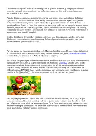 La vida nos ha regalado un sofisticado cuerpo con el que nos movemos, y una psique fantastica
capaz de conseguir cosas increibles, y un bello corazon que nos deja vivir la experiencia mas
hermosa que existe: amar.
Pasados dos meses, comence a dedicarme a correr para perder peso, haciendo una dieta muy
rigurosa (Corriendo todos los dias unos 16km y comiendo unas 1600kcal, 0 por ciento grasa e
incluso saliendo sin desayunar a correr) y lo cierto es que al comienzo no me llamo demasiado la
atencion el tema de correr como algo mas que para sentirme en forma, pero cuando pasaron un par
de meses, empece a ver carreras populares y demas y me llamo la atencion el planeta del running,
conque deje de hacer regimen (Detestaba en esos instantes la nutricion, Â¡No podia comer nada!) e
intente hacer una dieta â€sanaâ€.
El ritmo de vida que llevamos hoy en dia es acelerado, lleno de ocupaciones y estres por lo que
dificilmente tenemos tiempo para descansar y dedicar algunos instantes para estar bien con
nosotros mismos y cuidar nuestra salud.
Para los que no me conozcan, mi nombre es D. Manzano Sanchez, tengo 18 anos y soy estudiante de
la Universidad de Murcia, concretamente estoy en la facultad de San Javier contenido de utilidad
estudiando CAFD (Ciencias de la Actividad Fisica y el Deporte).
Este interes tan grande por el deporte normalmente, me hizo acabar con unas notas verdaderamente
buenas primero de carrera y un profesor experto en Baloncesto y leer mas Voleibol y que estaba
sumergido en la linea de investigacion de la Motivacion, me afirmo que si estaria interesado en
seguir su linea y asi lo hice, me mando un libro de motivacion para leer y sin darme cuenta, EN
VERANO, estaba LEYENDO (Algo ya antes impensable para un inculto como ) un libro que se podria
considerar de â€estudioâ€ y haciendo un curso de nutricion y recalco, en verano.
Esto es por ejemplo comer con una adecuada combinacion de los alimentos y hacer deporte que
asista a compensar. Natacion, spinning, baile en conjunto, tenis, cualquier otro deporte es valido
para efectuar un esmero fisico y ponerse en forma. Por si fuera poco, cruzar una meta es algo que
debe efectuarse por lo menos una vez en la vida. El ejercicio y la dieta saludable pueden asistirte a
tener una vida mas variada y tambien interesante.
 