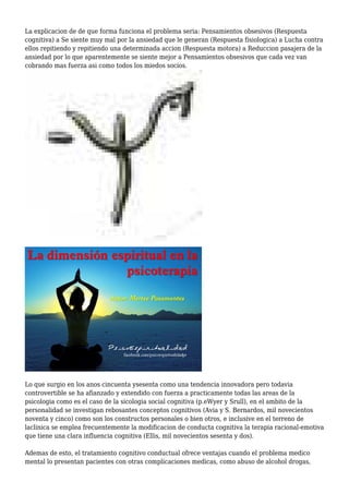 La explicacion de de que forma funciona el problema seria: Pensamientos obsesivos (Respuesta
cognitiva) a Se siente muy mal por la ansiedad que le generan (Respuesta fisiologica) a Lucha contra
ellos repitiendo y repitiendo una determinada accion (Respuesta motora) a Reduccion pasajera de la
ansiedad por lo que aparentemente se siente mejor a Pensamientos obsesivos que cada vez van
cobrando mas fuerza asi como todos los miedos socios.
Lo que surgio en los anos cincuenta ysesenta como una tendencia innovadora pero todavia
controvertible se ha afianzado y extendido con fuerza a practicamente todas las areas de la
psicologia como es el caso de la sicologia social cognitiva (p.eWyer y Srull), en el ambito de la
personalidad se investigan rebosantes conceptos cognitivos (Avia y S. Bernardos, mil novecientos
noventa y cinco) como son los constructos personales o bien otros, e inclusive en el terreno de
laclinica se emplea frecuentemente la modificacion de conducta cognitiva la terapia racional-emotiva
que tiene una clara influencia cognitiva (Ellis, mil novecientos sesenta y dos).
Ademas de esto, el tratamiento cognitivo conductual ofrece ventajas cuando el problema medico
mental lo presentan pacientes con otras complicaciones medicas, como abuso de alcohol drogas,
 
