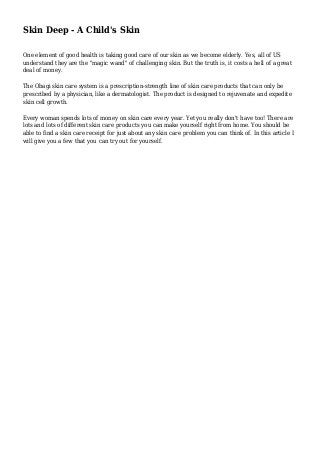Skin Deep - A Child's Skin
One element of good health is taking good care of our skin as we become elderly. Yes, all of US
understand they are the "magic wand" of challenging skin. But the truth is, it costs a hell of a great
deal of money.
The Obagi skin care system is a prescription-strength line of skin care products that can only be
prescribed by a physician, like a dermatologist. The product is designed to rejuvenate and expedite
skin cell growth.
Every woman spends lots of money on skin care every year. Yet you really don't have too! There are
lots and lots of different skin care products you can make yourself right from home. You should be
able to find a skin care receipt for just about any skin care problem you can think of. In this article I
will give you a few that you can try out for yourself.
 