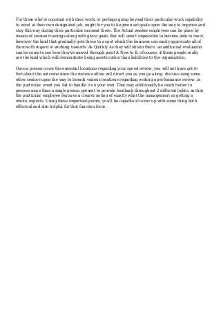 For these who're constant with their work, or perhaps going beyond their particular work capability
to excel at their own designated job, ought for you to be given set goals upon the way to improve and
stay this way during their particular moment there. The Actual weaker employees can be place by
means of session trainings along with given goals that will aren't impossible to become able to meet,
however the kind that gradually gets these to a spot which the business can easily appreciate all of
them with regard to working towards. As Quickly As they will obtain there, an additional evaluation
can be come to see how they've moved through point A New to B, of course, if these people really
are the kind which will demonstrate being assets rather than liabilities to the organization.
Once a person cover the essential locations regarding your speed review, you will not have got to
fret about the outcome since the review outline will direct you as you go along. discuss using some
other seniors upon the way to broach various locations regarding writing a performance review, in
the particular event you fail to handle it on your own. That may additionally be much better to
possess more than a single person present to provide feedback throughout 2 different lights, so that
the particular employee features a clearer notion of exactly what the management as getting a
whole, expects. Using these important points, you'll be capable of occur up with some thing both
effectual and also helpful for that function force.
 