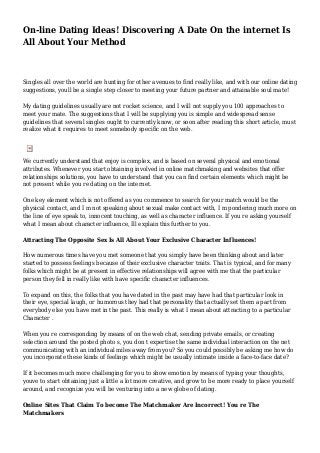 On-line Dating Ideas! Discovering A Date On the internet Is
All About Your Method
Singles all over the world are hunting for other avenues to find really like, and with our online dating
suggestions, youll be a single step closer to meeting your future partner and attainable soul mate!
My dating guidelines usually are not rocket science, and I will not supply you 100 approaches to
meet your mate. The suggestions that I will be supplying you is simple and widespread sense
guidelines that several singles ought to currently know, or soon after reading this short article, must
realize what it requires to meet somebody specific on the web.
We currently understand that enjoy is complex, and is based on several physical and emotional
attributes. Whenever you start obtaining involved in online matchmaking and websites that offer
relationships solutions, you have to understand that you can find certain elements which might be
not present while you re dating on the internet.
One key element which is not offered as you commence to search for your match would be the
physical contact, and I m not speaking about sexual make contact with, I m pondering much more on
the line of eye speak to, innocent touching, as well as character influence. If you re asking yourself
what I mean about character influence, Ill explain this further to you.
Attracting The Opposite Sex Is All About Your Exclusive Character Influences!
How numerous times have you met someone that you simply have been thinking about and later
started to possess feelings because of their exclusive character traits. That is typical, and for many
folks which might be at present in effective relationships will agree with me that the particular
person they fell in really like with have specific character influences.
To expand on this, the folks that you have dated in the past may have had that particular look in
their eye, special laugh, or humorous they had that personality that actually set them a part from
everybody else you have met in the past. This really is what I mean about attracting to a particular
Character .
When you re corresponding by means of on the web chat, sending private emails, or creating
selection around the posted photo s, you don t expertise the same individual interaction on the net
communicating with an individual miles away from you? So you could possibly be asking me how do
you incorporate these kinds of feelings which might be usually intimate inside a face-to-face date?
If it becomes much more challenging for you to show emotion by means of typing your thoughts,
youve to start obtaining just a little a lot more creative, and grow to be more ready to place yourself
around, and recognize you will be venturing into a new globe of dating.
Online Sites That Claim To become The Matchmaker Are Incorrect! You re The
Matchmakers
 