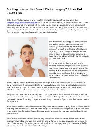 Seeking Information About Plastic Surgery? Check Out
These Tips!
Hello there. We know you are always on the lookout for the latest trend and news about
compounding pharmacy Ossining NY; thus, we put up this blog site just for people like you. All the
information you will ever need about the niche can be found in this site. Everyone wants to get
ahead any which way they can. Because this site contains practically everything you will ever need,
you can forget about searching for information anywhere else. The site is constantly updated with
fresh content to keep you abreast with the latest information.
The real secret to getting plastic surgery done
and having it meet your expectations is to
educate yourself thoroughly on the whole
process. You must know the important factors
regarding cosmetic surgery, and you will find
some of them in this article. Keep reading to
make sure you will be pleased with the cosmetic
procedure you have.
It is important to find out more about the
recovery following an operation; some patients
may have to spend an entire month resting. By
making sure to understand the full scope of the
procedure and its aftermath, it is possible to
avoid unexpected inconveniences and schedule
interruptions.
Plastic surgery costs a good amount of money and you will have to miss some days at work. For
these two reasons, it is recommended to have a small savings set aside specifically for expenses
associated with your procedure and post-op. This will enable you to focus your energies and
attention to a full and uncomplicated recovery, rather than other things.
Ask potential doctors about work they have done in the past. Learn how familiar they are with the
procedure you are having done, and ask to see before and after photos of past patients. You are not
guaranteed a smooth surgery, but you are more likely to have one if you screen doctors and choose
the right one.
Even though you should not cut corners when you consider cosmetic surgery, some available options
may help reduce the costs. There are some foreign countries that have reputable surgeons for much
lower prices than the United States. This may not be an option for you, but you should take it into
consideration.
Look into an alternative options for financing. Doctor's know that cosmetic procedures are not
generally covered by insurance and most will work with you to set up a payment plan to cover the
cost of your surgery. If your surgeon of choice will not accept a payment plan, there are probably
other surgeons in the area that will work with you.
 