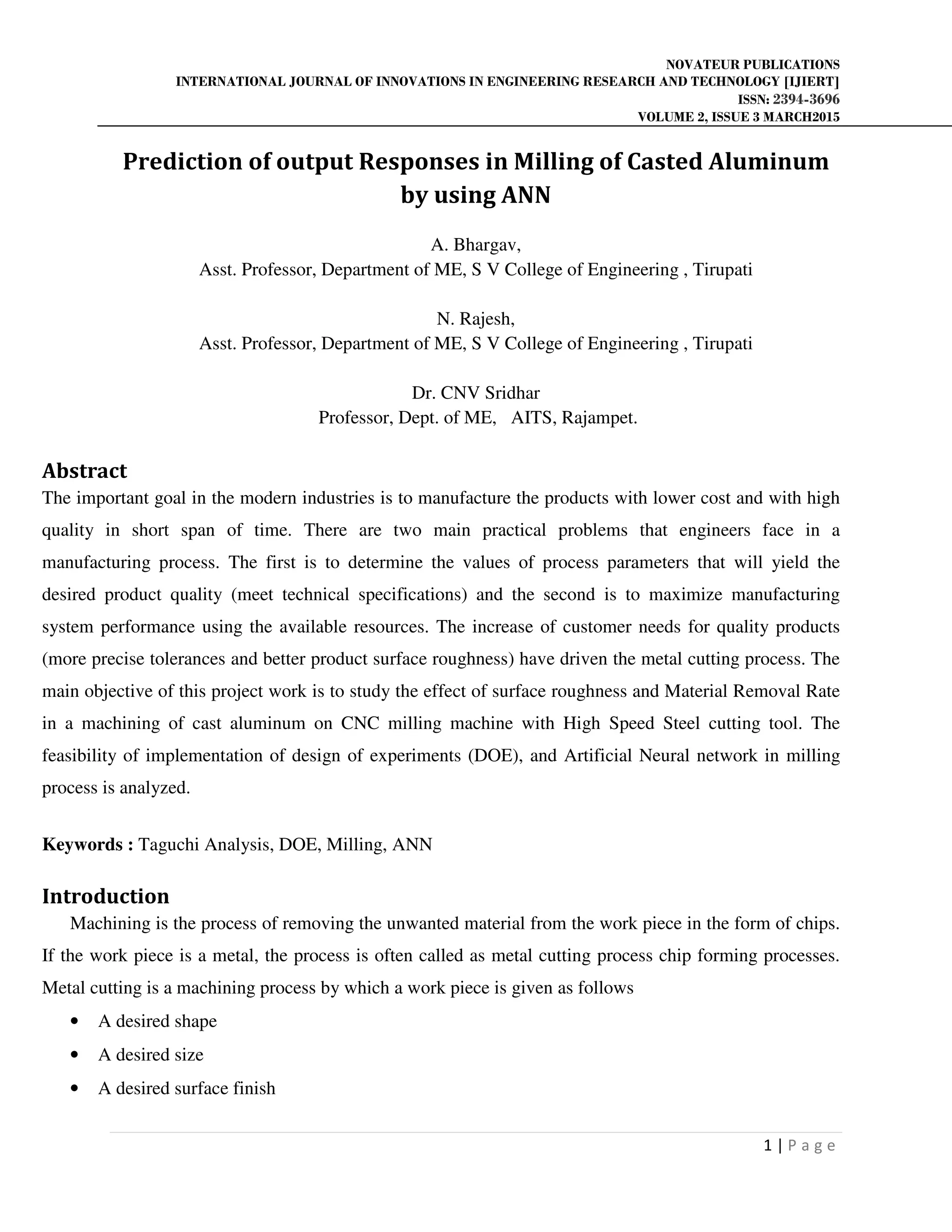 NOVATEUR PUBLICATIONS
INTERNATIONAL JOURNAL OF INNOVATIONS IN ENGINEERING RESEARCH AND TECHNOLOGY [IJIERT]
ISSN: 2394-3696
VOLUME 2, ISSUE 3 MARCH2015
1 | P a g e
Prediction of output Responses in Milling of Casted Aluminum
by using ANN
A. Bhargav,
Asst. Professor, Department of ME, S V College of Engineering , Tirupati
N. Rajesh,
Asst. Professor, Department of ME, S V College of Engineering , Tirupati
Dr. CNV Sridhar
Professor, Dept. of ME, AITS, Rajampet.
Abstract
The important goal in the modern industries is to manufacture the products with lower cost and with high
quality in short span of time. There are two main practical problems that engineers face in a
manufacturing process. The first is to determine the values of process parameters that will yield the
desired product quality (meet technical specifications) and the second is to maximize manufacturing
system performance using the available resources. The increase of customer needs for quality products
(more precise tolerances and better product surface roughness) have driven the metal cutting process. The
main objective of this project work is to study the effect of surface roughness and Material Removal Rate
in a machining of cast aluminum on CNC milling machine with High Speed Steel cutting tool. The
feasibility of implementation of design of experiments (DOE), and Artificial Neural network in milling
process is analyzed.
Keywords : Taguchi Analysis, DOE, Milling, ANN
Introduction
Machining is the process of removing the unwanted material from the work piece in the form of chips.
If the work piece is a metal, the process is often called as metal cutting process chip forming processes.
Metal cutting is a machining process by which a work piece is given as follows
• A desired shape
• A desired size
• A desired surface finish
 
