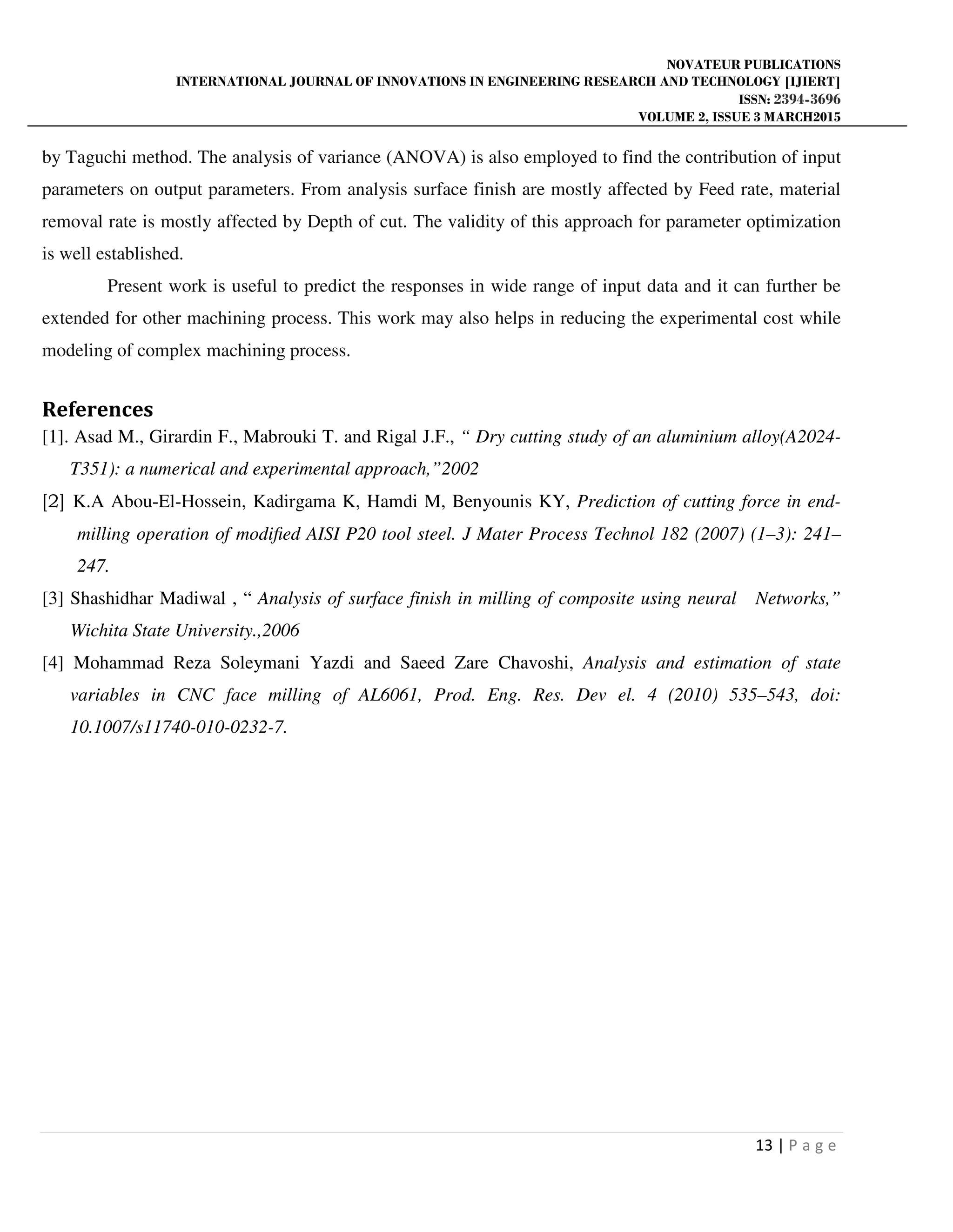 NOVATEUR PUBLICATIONS
INTERNATIONAL JOURNAL OF INNOVATIONS IN ENGINEERING RESEARCH AND TECHNOLOGY [IJIERT]
ISSN: 2394-3696
VOLUME 2, ISSUE 3 MARCH2015
13 | P a g e
by Taguchi method. The analysis of variance (ANOVA) is also employed to find the contribution of input
parameters on output parameters. From analysis surface finish are mostly affected by Feed rate, material
removal rate is mostly affected by Depth of cut. The validity of this approach for parameter optimization
is well established.
Present work is useful to predict the responses in wide range of input data and it can further be
extended for other machining process. This work may also helps in reducing the experimental cost while
modeling of complex machining process.
References
[1]. Asad M., Girardin F., Mabrouki T. and Rigal J.F., “ Dry cutting study of an aluminium alloy(A2024-
T351): a numerical and experimental approach,”2002
[2] K.A Abou-El-Hossein, Kadirgama K, Hamdi M, Benyounis KY, Prediction of cutting force in end-
milling operation of modiﬁed AISI P20 tool steel. J Mater Process Technol 182 (2007) (1–3): 241–
247.
[3] Shashidhar Madiwal , “ Analysis of surface finish in milling of composite using neural Networks,”
Wichita State University.,2006
[4] Mohammad Reza Soleymani Yazdi and Saeed Zare Chavoshi, Analysis and estimation of state
variables in CNC face milling of AL6061, Prod. Eng. Res. Dev el. 4 (2010) 535–543, doi:
10.1007/s11740-010-0232-7.
 