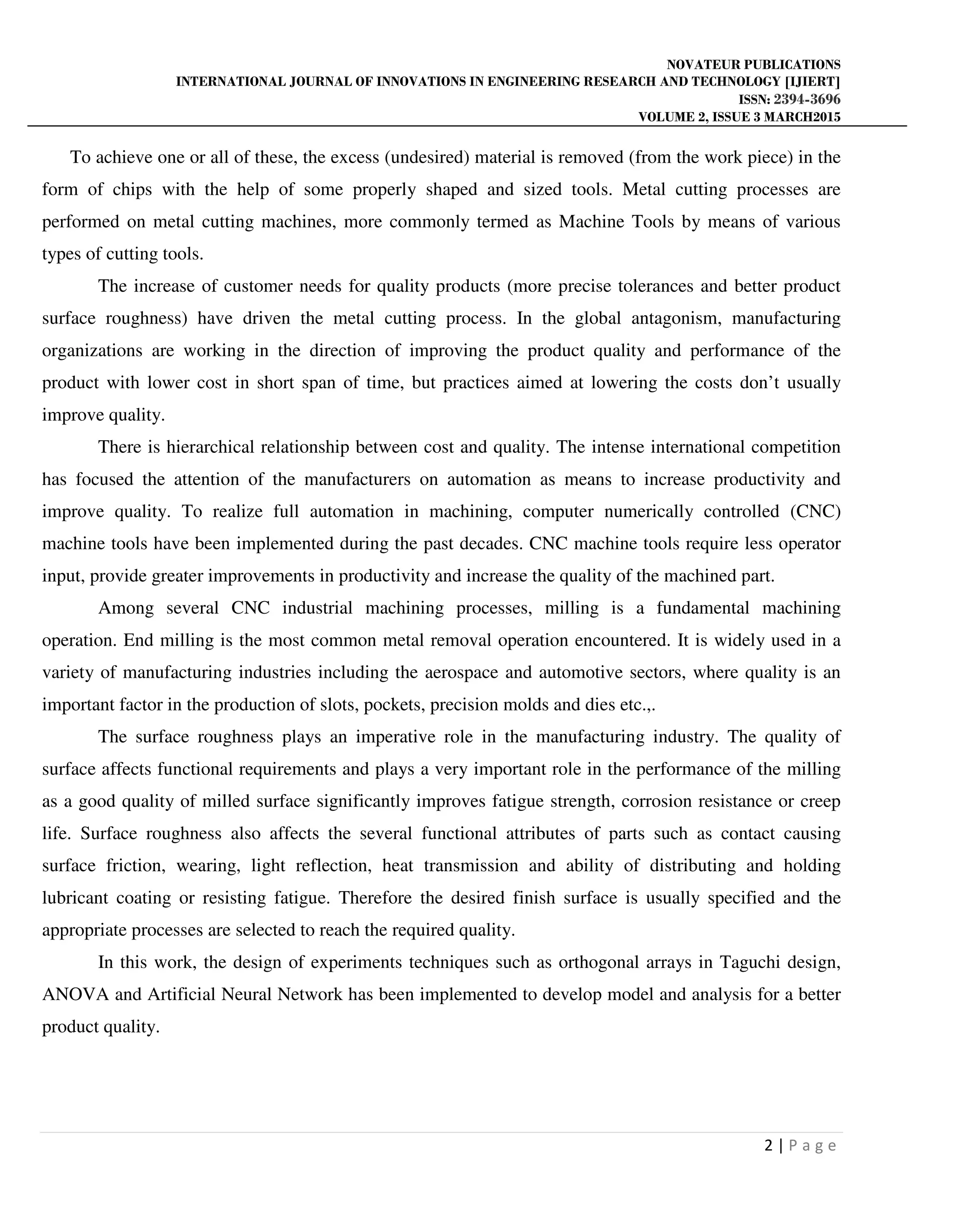 NOVATEUR PUBLICATIONS
INTERNATIONAL JOURNAL OF INNOVATIONS IN ENGINEERING RESEARCH AND TECHNOLOGY [IJIERT]
ISSN: 2394-3696
VOLUME 2, ISSUE 3 MARCH2015
2 | P a g e
To achieve one or all of these, the excess (undesired) material is removed (from the work piece) in the
form of chips with the help of some properly shaped and sized tools. Metal cutting processes are
performed on metal cutting machines, more commonly termed as Machine Tools by means of various
types of cutting tools.
The increase of customer needs for quality products (more precise tolerances and better product
surface roughness) have driven the metal cutting process. In the global antagonism, manufacturing
organizations are working in the direction of improving the product quality and performance of the
product with lower cost in short span of time, but practices aimed at lowering the costs don’t usually
improve quality.
There is hierarchical relationship between cost and quality. The intense international competition
has focused the attention of the manufacturers on automation as means to increase productivity and
improve quality. To realize full automation in machining, computer numerically controlled (CNC)
machine tools have been implemented during the past decades. CNC machine tools require less operator
input, provide greater improvements in productivity and increase the quality of the machined part.
Among several CNC industrial machining processes, milling is a fundamental machining
operation. End milling is the most common metal removal operation encountered. It is widely used in a
variety of manufacturing industries including the aerospace and automotive sectors, where quality is an
important factor in the production of slots, pockets, precision molds and dies etc.,.
The surface roughness plays an imperative role in the manufacturing industry. The quality of
surface affects functional requirements and plays a very important role in the performance of the milling
as a good quality of milled surface significantly improves fatigue strength, corrosion resistance or creep
life. Surface roughness also affects the several functional attributes of parts such as contact causing
surface friction, wearing, light reflection, heat transmission and ability of distributing and holding
lubricant coating or resisting fatigue. Therefore the desired finish surface is usually specified and the
appropriate processes are selected to reach the required quality.
In this work, the design of experiments techniques such as orthogonal arrays in Taguchi design,
ANOVA and Artificial Neural Network has been implemented to develop model and analysis for a better
product quality.
 