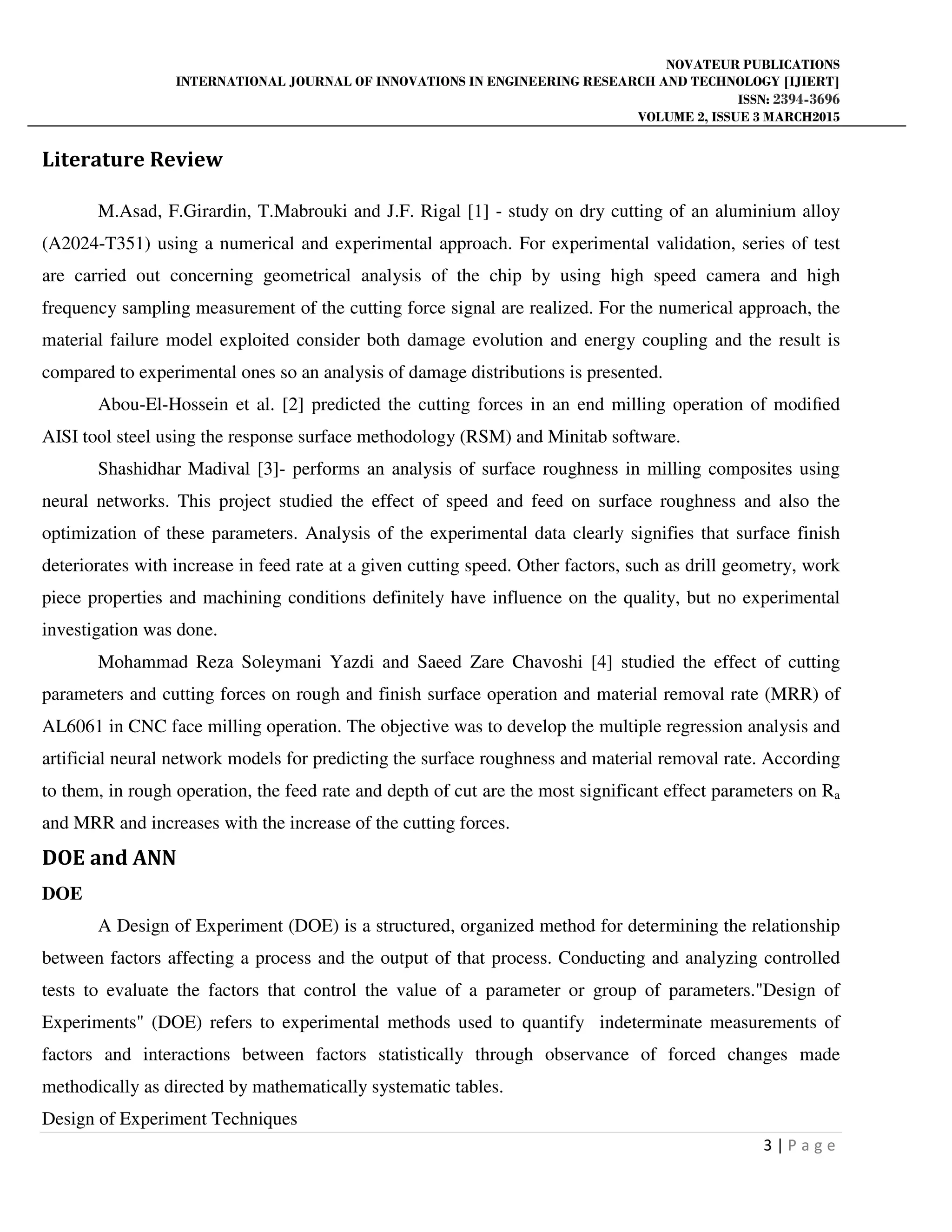 NOVATEUR PUBLICATIONS
INTERNATIONAL JOURNAL OF INNOVATIONS IN ENGINEERING RESEARCH AND TECHNOLOGY [IJIERT]
ISSN: 2394-3696
VOLUME 2, ISSUE 3 MARCH2015
3 | P a g e
Literature Review
M.Asad, F.Girardin, T.Mabrouki and J.F. Rigal [1] - study on dry cutting of an aluminium alloy
(A2024-T351) using a numerical and experimental approach. For experimental validation, series of test
are carried out concerning geometrical analysis of the chip by using high speed camera and high
frequency sampling measurement of the cutting force signal are realized. For the numerical approach, the
material failure model exploited consider both damage evolution and energy coupling and the result is
compared to experimental ones so an analysis of damage distributions is presented.
Abou-El-Hossein et al. [2] predicted the cutting forces in an end milling operation of modiﬁed
AISI tool steel using the response surface methodology (RSM) and Minitab software.
Shashidhar Madival [3]- performs an analysis of surface roughness in milling composites using
neural networks. This project studied the effect of speed and feed on surface roughness and also the
optimization of these parameters. Analysis of the experimental data clearly signifies that surface finish
deteriorates with increase in feed rate at a given cutting speed. Other factors, such as drill geometry, work
piece properties and machining conditions definitely have influence on the quality, but no experimental
investigation was done.
Mohammad Reza Soleymani Yazdi and Saeed Zare Chavoshi [4] studied the effect of cutting
parameters and cutting forces on rough and finish surface operation and material removal rate (MRR) of
AL6061 in CNC face milling operation. The objective was to develop the multiple regression analysis and
artificial neural network models for predicting the surface roughness and material removal rate. According
to them, in rough operation, the feed rate and depth of cut are the most significant effect parameters on Ra
and MRR and increases with the increase of the cutting forces.
DOE and ANN
DOE
A Design of Experiment (DOE) is a structured, organized method for determining the relationship
between factors affecting a process and the output of that process. Conducting and analyzing controlled
tests to evaluate the factors that control the value of a parameter or group of parameters."Design of
Experiments" (DOE) refers to experimental methods used to quantify indeterminate measurements of
factors and interactions between factors statistically through observance of forced changes made
methodically as directed by mathematically systematic tables.
Design of Experiment Techniques
 