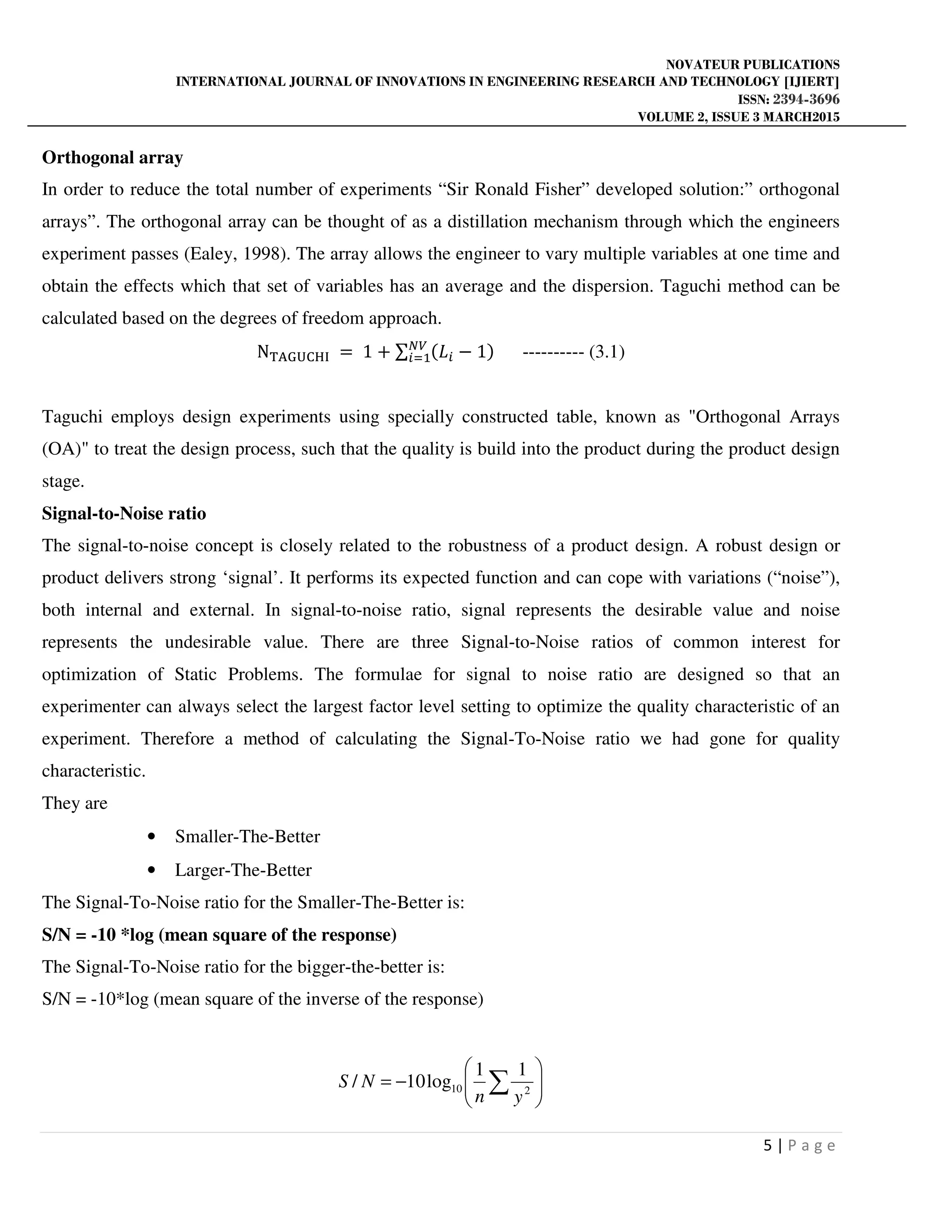 NOVATEUR PUBLICATIONS
INTERNATIONAL JOURNAL OF INNOVATIONS IN ENGINEERING RESEARCH AND TECHNOLOGY [IJIERT]
ISSN: 2394-3696
VOLUME 2, ISSUE 3 MARCH2015
5 | P a g e
Orthogonal array
In order to reduce the total number of experiments “Sir Ronald Fisher” developed solution:” orthogonal
arrays”. The orthogonal array can be thought of as a distillation mechanism through which the engineers
experiment passes (Ealey, 1998). The array allows the engineer to vary multiple variables at one time and
obtain the effects which that set of variables has an average and the dispersion. Taguchi method can be
calculated based on the degrees of freedom approach.
N୘୅ୋ୙େୌ୍ = 1 + ∑ ሺ‫ܮ‬௜ − 1ሻே௏
௜ୀଵ ---------- (3.1)
Taguchi employs design experiments using specially constructed table, known as "Orthogonal Arrays
(OA)" to treat the design process, such that the quality is build into the product during the product design
stage.
Signal-to-Noise ratio
The signal-to-noise concept is closely related to the robustness of a product design. A robust design or
product delivers strong ‘signal’. It performs its expected function and can cope with variations (“noise”),
both internal and external. In signal-to-noise ratio, signal represents the desirable value and noise
represents the undesirable value. There are three Signal-to-Noise ratios of common interest for
optimization of Static Problems. The formulae for signal to noise ratio are designed so that an
experimenter can always select the largest factor level setting to optimize the quality characteristic of an
experiment. Therefore a method of calculating the Signal-To-Noise ratio we had gone for quality
characteristic.
They are
• Smaller-The-Better
• Larger-The-Better
The Signal-To-Noise ratio for the Smaller-The-Better is:
S/N = -10 *log (mean square of the response)
The Signal-To-Noise ratio for the bigger-the-better is:
S/N = -10*log (mean square of the inverse of the response)






−= ∑ 210
11
log10/
yn
NS
 
