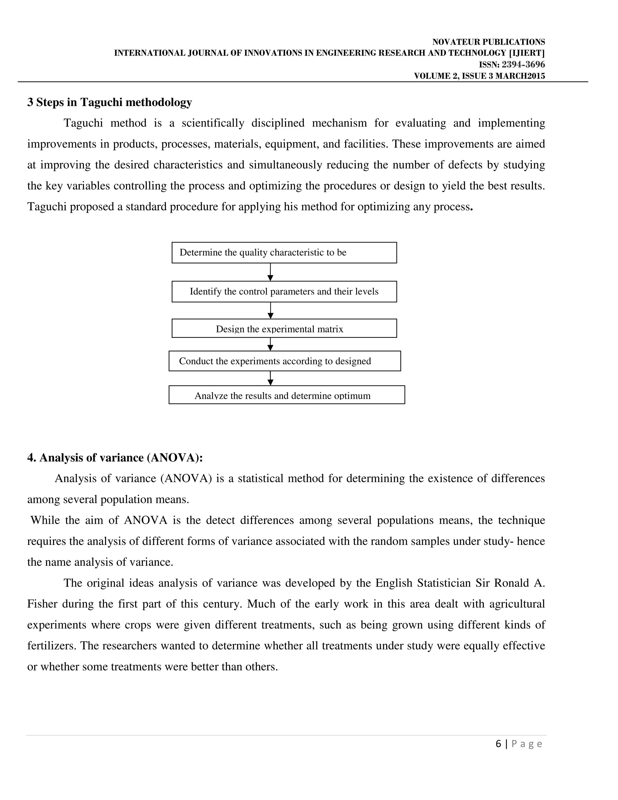 NOVATEUR PUBLICATIONS
INTERNATIONAL JOURNAL OF INNOVATIONS IN ENGINEERING RESEARCH AND TECHNOLOGY [IJIERT]
ISSN: 2394-3696
VOLUME 2, ISSUE 3 MARCH2015
6 | P a g e
3 Steps in Taguchi methodology
Taguchi method is a scientifically disciplined mechanism for evaluating and implementing
improvements in products, processes, materials, equipment, and facilities. These improvements are aimed
at improving the desired characteristics and simultaneously reducing the number of defects by studying
the key variables controlling the process and optimizing the procedures or design to yield the best results.
Taguchi proposed a standard procedure for applying his method for optimizing any process.
4. Analysis of variance (ANOVA):
Analysis of variance (ANOVA) is a statistical method for determining the existence of differences
among several population means.
While the aim of ANOVA is the detect differences among several populations means, the technique
requires the analysis of different forms of variance associated with the random samples under study- hence
the name analysis of variance.
The original ideas analysis of variance was developed by the English Statistician Sir Ronald A.
Fisher during the first part of this century. Much of the early work in this area dealt with agricultural
experiments where crops were given different treatments, such as being grown using different kinds of
fertilizers. The researchers wanted to determine whether all treatments under study were equally effective
or whether some treatments were better than others.
Determine the quality characteristic to be
Identify the control parameters and their levels
Design the experimental matrix
Conduct the experiments according to designed
Analyze the results and determine optimum
 