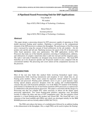 NOVATEUR PUBLICATIONS
INTERNATIONAL JOURNAL OF INNOVATIONS IN ENGINEERING RESEARCH AND TECHNOLOGY [IJIERT]
ISSN: 2394-3696
VOLUME 2, ISSUE 3 MARCH2015
1 | P a g e
A Pipelined Fused Processing Unit for DSP Applications
Vinay Reddy N
PG student
Dept of ECE, PSG College of Technology, Coimbatore,
Hema Chitra S
Assistant professor
Dept of ECE, PSG College of Technology, Coimbatore,
Abstract
This paper designs a processing element for FFT processor capable of operating on 32-bit
double precision floating point numbers. Pipelining is performed on the computational
elements of the DSP processor to enhance the throughput. The performance of the Processing
unit is increased by using the concept of fused architecture on the sub modules – the dot
product unit and the add sub unit. Pipelining increases the speed of the CE of the processor
while fused operations claim area optimization. The DSP applications involve FFT
Processors that make use of the butterfly operations consisting of multiplications, additions,
and subtractions of complex valued data (data is split into real part and the imaginary part).
The radix-2 and radix-4 butterflies are designed using fused architecture. The fused FFT
butterflies are to be 20 percent speedier and 30 percent smaller in area compared with the
conventional method. The processing unit covers almost all the computations necessary for
the processor.
INTRODUCTION
Most of the real time fields like medical fields involving biomedical signal values,
communication fields involving transmission and reception of real valued data etc are
floating point numbers. These values cannot be neglected, instead should be accurately
recorded and processed. Floating point arithmetic serves to give a good dynamic range,
freeing special purpose processor designers from the scaling and overflow/underflow
concerns that arise with fixed-point arithmetic. Use of the IEEE-754 standard 32-bit floating-
point format [1] facilitates the use of fast Fourier transform (FFT) processors as coprocessors
in collaboration with general purpose processors. This paper is concerned with the design of a
Processing unit that can compute FFT values necessary in almost all the digital signal
processing applications. Two fused floating-point primitive operations were developed
recently to reduce the delay and area of FFT computation units. The first primitive fused
operation is a fused floating-point dot product unit (Fused DP). The Fused DP unit is an
extension of the fused multiply-add (FMA) unit which was developed initially for the IBM
RS/6000 processor and was recently added to IEEE Std-754 [1].
The FMA unit reduces the latency of a multiplication followed by an addition leading
to the enhancement in the throughput. Also, a single FMA can be used to replace the floating-
 