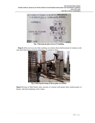 NOVATEUR PUBLICATIONS
INTERNATIONAL JOURNAL OF INNOVATIONS IN ENGINEERING RESEARCH AND TECHNOLOGY [IJIERT]
ISSN: 2394-3696
VOLUME 2, ISSUE 3 MARCH2015
2 | P a g e
Fig- 1 Showing the plan of tower-E building.
Step-2:-After surveyor provides marking on columns then reinforcement of columns work
start after that fixing of mivan shuttering on column is done.
Fig- 2 Showing the fixing of mivan plate on column.
Step-3:-Fixing of Slab Panels after erection of vertical wall panels then reinforcement of
beams, slab and conduting work is done.
 