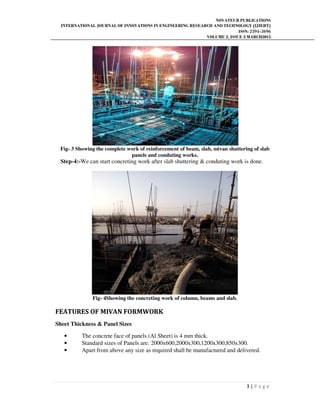 NOVATEUR PUBLICATIONS
INTERNATIONAL JOURNAL OF INNOVATIONS IN ENGINEERING RESEARCH AND TECHNOLOGY [IJIERT]
ISSN: 2394-3696
VOLUME 2, ISSUE 3 MARCH2015
3 | P a g e
Fig- 3 Showing the complete work of reinforcement of beam, slab, mivan shuttering of slab
panels and conduting works.
Step-4:-We can start concreting work after slab shuttering & conduting work is done.
Fig- 4Showing the concreting work of column, beams and slab.
FEATURES OF MIVAN FORMWORK
Sheet Thickness & Panel Sizes
• The concrete face of panels (Al Sheet) is 4 mm thick.
• Standard sizes of Panels are: 2000x600,2000x300,1200x300,850x300.
• Apart from above any size as required shall be manufactured and delivered.
 