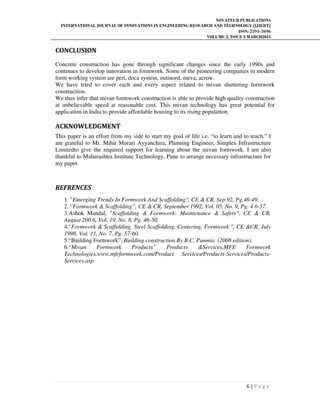 NOVATEUR PUBLICATIONS
INTERNATIONAL JOURNAL OF INNOVATIONS IN ENGINEERING RESEARCH AND TECHNOLOGY [IJIERT]
ISSN: 2394-3696
VOLUME 2, ISSUE 3 MARCH2015
6 | P a g e
CONCLUSION
Concrete construction has gone through significant changes since the early 1990s and
continues to develop innovation in formwork. Some of the pioneering companies in modern
form working system are peri, doca system, outinord, meva, acrow.
We have tried to cover each and every aspect related to mivan shuttering formwork
construction.
We thus infer that mivan formwork construction is able to provide high quality construction
at unbelievable speed at reasonable cost. This mivan technology has great potential for
application in India to provide affordable housing to its rising population.
ACKNOWLEDGMENT
This paper is an effort from my side to start my goal of life i.e. “to learn and to teach.” I
am grateful to Mr. Mihir Murari Ayyanchira, Planning Engineer, Simplex Infrastructure
Limitedto give the required support for learning about the mivan formwork. I am also
thankful to Maharashtra Institute Technology, Pune to arrange necessary infrastructure for
my paper.
REFRENCES
1. "Emerging Trends In Formwork And Scaffolding", CE & CR, Sep 92, Pg.46-49.
2. “Formwork & Scaffolding”, CE & CR, September 1992, Vol. 05, No. 9, Pg. 4 6-57.
3.Ashok Mandal, "Scaffolding & Formwork- Maintenance & Safety", CE & CR,
August 200 6, Vol. 19, No. 8, Pg. 46-50.
4."Formwork & Scaffolding, Steel Scaffolding, Centering, Formwork ", CE &CR, July
1998, Vol. 11, No. 7, Pg. 57-60.
5.“Building Formwork”, Building construction By B.C. Punmia (2008 edition).
6.“Mivan Formwork Products” Products &Services,MFE Formwork
Technologies,www.mfeformwork.com/Product Services/Products-Services/Products-
Services.asp.
 