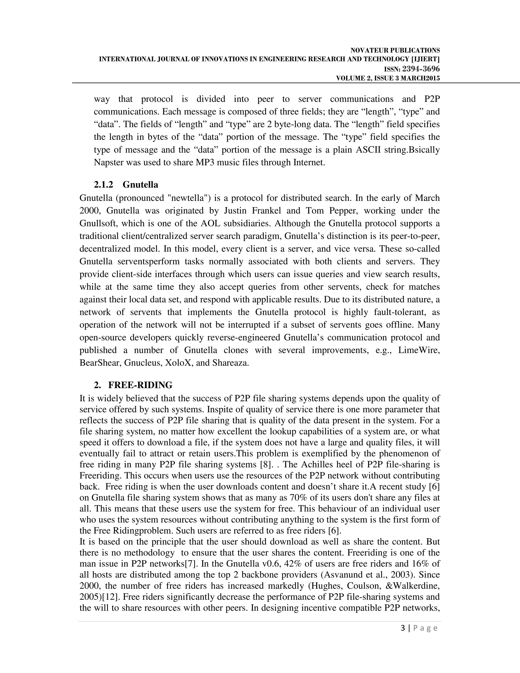 NOVATEUR PUBLICATIONS
INTERNATIONAL JOURNAL OF INNOVATIONS IN ENGINEERING RESEARCH AND TECHNOLOGY [IJIERT]
ISSN: 2394-3696
VOLUME 2, ISSUE 3 MARCH2015
3 | P a g e
way that protocol is divided into peer to server communications and P2P
communications. Each message is composed of three fields; they are “length”, “type” and
“data”. The fields of “length” and “type” are 2 byte-long data. The “length” field specifies
the length in bytes of the “data” portion of the message. The “type” field specifies the
type of message and the “data” portion of the message is a plain ASCII string.Bsically
Napster was used to share MP3 music files through Internet.
2.1.2 Gnutella
Gnutella (pronounced "newtella") is a protocol for distributed search. In the early of March
2000, Gnutella was originated by Justin Frankel and Tom Pepper, working under the
Gnullsoft, which is one of the AOL subsidiaries. Although the Gnutella protocol supports a
traditional client/centralized server search paradigm, Gnutella’s distinction is its peer-to-peer,
decentralized model. In this model, every client is a server, and vice versa. These so-called
Gnutella serventsperform tasks normally associated with both clients and servers. They
provide client-side interfaces through which users can issue queries and view search results,
while at the same time they also accept queries from other servents, check for matches
against their local data set, and respond with applicable results. Due to its distributed nature, a
network of servents that implements the Gnutella protocol is highly fault-tolerant, as
operation of the network will not be interrupted if a subset of servents goes offline. Many
open-source developers quickly reverse-engineered Gnutella’s communication protocol and
published a number of Gnutella clones with several improvements, e.g., LimeWire,
BearShear, Gnucleus, XoloX, and Shareaza.
2. FREE-RIDING
It is widely believed that the success of P2P file sharing systems depends upon the quality of
service offered by such systems. Inspite of quality of service there is one more parameter that
reflects the success of P2P file sharing that is quality of the data present in the system. For a
file sharing system, no matter how excellent the lookup capabilities of a system are, or what
speed it offers to download a file, if the system does not have a large and quality files, it will
eventually fail to attract or retain users.This problem is exemplified by the phenomenon of
free riding in many P2P file sharing systems [8]. . The Achilles heel of P2P file-sharing is
Freeriding. This occurs when users use the resources of the P2P network without contributing
back. Free riding is when the user downloads content and doesn’t share it.A recent study [6]
on Gnutella file sharing system shows that as many as 70% of its users don't share any files at
all. This means that these users use the system for free. This behaviour of an individual user
who uses the system resources without contributing anything to the system is the first form of
the Free Ridingproblem. Such users are referred to as free riders [6].
It is based on the principle that the user should download as well as share the content. But
there is no methodology to ensure that the user shares the content. Freeriding is one of the
man issue in P2P networks[7]. In the Gnutella v0.6, 42% of users are free riders and 16% of
all hosts are distributed among the top 2 backbone providers (Asvanund et al., 2003). Since
2000, the number of free riders has increased markedly (Hughes, Coulson, &Walkerdine,
2005)[12]. Free riders significantly decrease the performance of P2P file-sharing systems and
the will to share resources with other peers. In designing incentive compatible P2P networks,
 