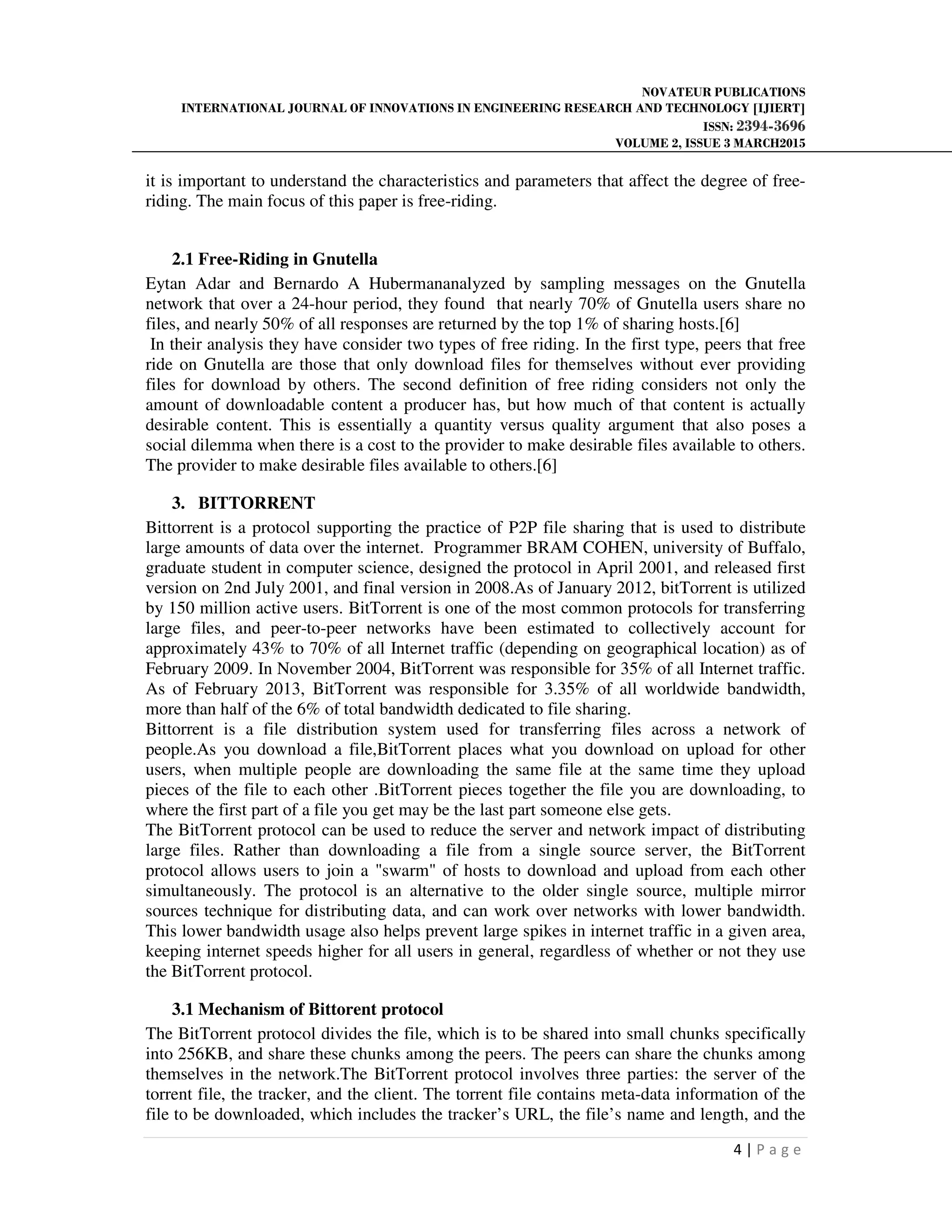 NOVATEUR PUBLICATIONS
INTERNATIONAL JOURNAL OF INNOVATIONS IN ENGINEERING RESEARCH AND TECHNOLOGY [IJIERT]
ISSN: 2394-3696
VOLUME 2, ISSUE 3 MARCH2015
4 | P a g e
it is important to understand the characteristics and parameters that affect the degree of free-
riding. The main focus of this paper is free-riding.
2.1 Free-Riding in Gnutella
Eytan Adar and Bernardo A Hubermananalyzed by sampling messages on the Gnutella
network that over a 24-hour period, they found that nearly 70% of Gnutella users share no
files, and nearly 50% of all responses are returned by the top 1% of sharing hosts.[6]
In their analysis they have consider two types of free riding. In the first type, peers that free
ride on Gnutella are those that only download files for themselves without ever providing
files for download by others. The second definition of free riding considers not only the
amount of downloadable content a producer has, but how much of that content is actually
desirable content. This is essentially a quantity versus quality argument that also poses a
social dilemma when there is a cost to the provider to make desirable files available to others.
The provider to make desirable files available to others.[6]
3. BITTORRENT
Bittorrent is a protocol supporting the practice of P2P file sharing that is used to distribute
large amounts of data over the internet. Programmer BRAM COHEN, university of Buffalo,
graduate student in computer science, designed the protocol in April 2001, and released first
version on 2nd July 2001, and final version in 2008.As of January 2012, bitTorrent is utilized
by 150 million active users. BitTorrent is one of the most common protocols for transferring
large files, and peer-to-peer networks have been estimated to collectively account for
approximately 43% to 70% of all Internet traffic (depending on geographical location) as of
February 2009. In November 2004, BitTorrent was responsible for 35% of all Internet traffic.
As of February 2013, BitTorrent was responsible for 3.35% of all worldwide bandwidth,
more than half of the 6% of total bandwidth dedicated to file sharing.
Bittorrent is a file distribution system used for transferring files across a network of
people.As you download a file,BitTorrent places what you download on upload for other
users, when multiple people are downloading the same file at the same time they upload
pieces of the file to each other .BitTorrent pieces together the file you are downloading, to
where the first part of a file you get may be the last part someone else gets.
The BitTorrent protocol can be used to reduce the server and network impact of distributing
large files. Rather than downloading a file from a single source server, the BitTorrent
protocol allows users to join a "swarm" of hosts to download and upload from each other
simultaneously. The protocol is an alternative to the older single source, multiple mirror
sources technique for distributing data, and can work over networks with lower bandwidth.
This lower bandwidth usage also helps prevent large spikes in internet traffic in a given area,
keeping internet speeds higher for all users in general, regardless of whether or not they use
the BitTorrent protocol.
3.1 Mechanism of Bittorent protocol
The BitTorrent protocol divides the file, which is to be shared into small chunks specifically
into 256KB, and share these chunks among the peers. The peers can share the chunks among
themselves in the network.The BitTorrent protocol involves three parties: the server of the
torrent file, the tracker, and the client. The torrent file contains meta-data information of the
file to be downloaded, which includes the tracker’s URL, the file’s name and length, and the
 