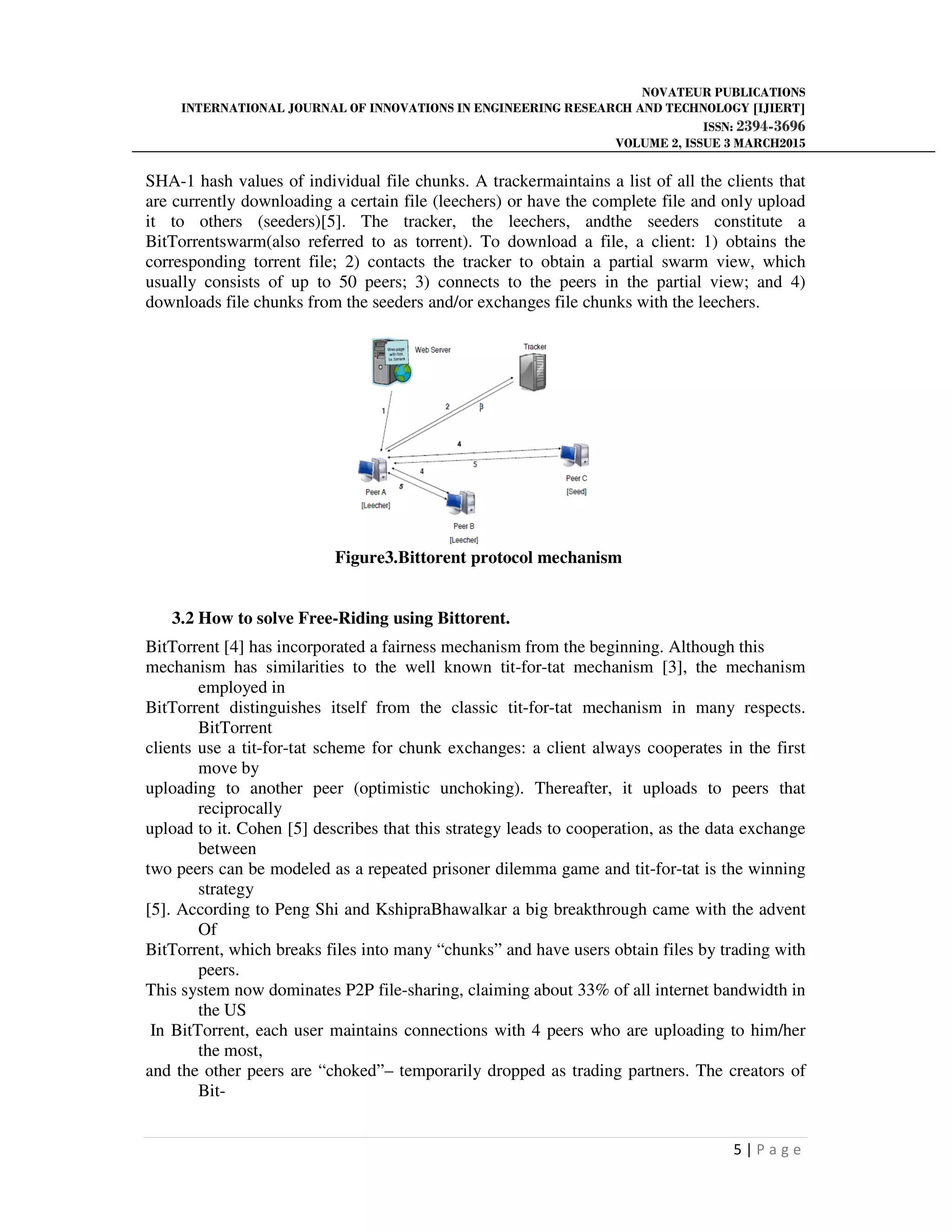 NOVATEUR PUBLICATIONS
INTERNATIONAL JOURNAL OF INNOVATIONS IN ENGINEERING RESEARCH AND TECHNOLOGY [IJIERT]
ISSN: 2394-3696
VOLUME 2, ISSUE 3 MARCH2015
5 | P a g e
SHA-1 hash values of individual file chunks. A trackermaintains a list of all the clients that
are currently downloading a certain file (leechers) or have the complete file and only upload
it to others (seeders)[5]. The tracker, the leechers, andthe seeders constitute a
BitTorrentswarm(also referred to as torrent). To download a file, a client: 1) obtains the
corresponding torrent file; 2) contacts the tracker to obtain a partial swarm view, which
usually consists of up to 50 peers; 3) connects to the peers in the partial view; and 4)
downloads file chunks from the seeders and/or exchanges file chunks with the leechers.
Figure3.Bittorent protocol mechanism
3.2 How to solve Free-Riding using Bittorent.
BitTorrent [4] has incorporated a fairness mechanism from the beginning. Although this
mechanism has similarities to the well known tit-for-tat mechanism [3], the mechanism
employed in
BitTorrent distinguishes itself from the classic tit-for-tat mechanism in many respects.
BitTorrent
clients use a tit-for-tat scheme for chunk exchanges: a client always cooperates in the first
move by
uploading to another peer (optimistic unchoking). Thereafter, it uploads to peers that
reciprocally
upload to it. Cohen [5] describes that this strategy leads to cooperation, as the data exchange
between
two peers can be modeled as a repeated prisoner dilemma game and tit-for-tat is the winning
strategy
[5]. According to Peng Shi and KshipraBhawalkar a big breakthrough came with the advent
Of
BitTorrent, which breaks files into many “chunks” and have users obtain files by trading with
peers.
This system now dominates P2P file-sharing, claiming about 33% of all internet bandwidth in
the US
In BitTorrent, each user maintains connections with 4 peers who are uploading to him/her
the most,
and the other peers are “choked”– temporarily dropped as trading partners. The creators of
Bit-
 