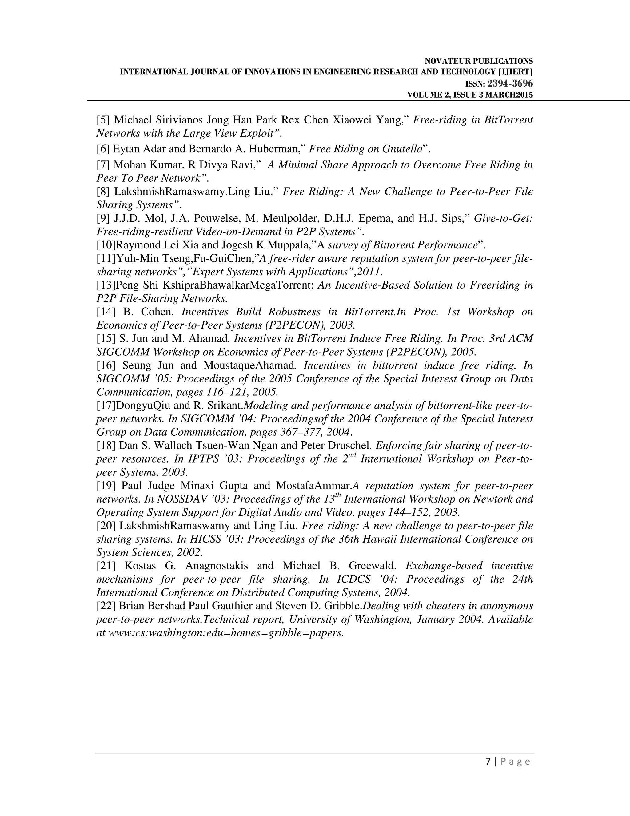 NOVATEUR PUBLICATIONS
INTERNATIONAL JOURNAL OF INNOVATIONS IN ENGINEERING RESEARCH AND TECHNOLOGY [IJIERT]
ISSN: 2394-3696
VOLUME 2, ISSUE 3 MARCH2015
7 | P a g e
[5] Michael Sirivianos Jong Han Park Rex Chen Xiaowei Yang,” Free-riding in BitTorrent
Networks with the Large View Exploit”.
[6] Eytan Adar and Bernardo A. Huberman,” Free Riding on Gnutella”.
[7] Mohan Kumar, R Divya Ravi,” A Minimal Share Approach to Overcome Free Riding in
Peer To Peer Network”.
[8] LakshmishRamaswamy.Ling Liu,” Free Riding: A New Challenge to Peer-to-Peer File
Sharing Systems”.
[9] J.J.D. Mol, J.A. Pouwelse, M. Meulpolder, D.H.J. Epema, and H.J. Sips,” Give-to-Get:
Free-riding-resilient Video-on-Demand in P2P Systems”.
[10]Raymond Lei Xia and Jogesh K Muppala,”A survey of Bittorent Performance”.
[11]Yuh-Min Tseng,Fu-GuiChen,”A free-rider aware reputation system for peer-to-peer file-
sharing networks”,”Expert Systems with Applications”,2011.
[13]Peng Shi KshipraBhawalkarMegaTorrent: An Incentive-Based Solution to Freeriding in
P2P File-Sharing Networks.
[14] B. Cohen. Incentives Build Robustness in BitTorrent.In Proc. 1st Workshop on
Economics of Peer-to-Peer Systems (P2PECON), 2003.
[15] S. Jun and M. Ahamad. Incentives in BitTorrent Induce Free Riding. In Proc. 3rd ACM
SIGCOMM Workshop on Economics of Peer-to-Peer Systems (P2PECON), 2005.
[16] Seung Jun and MoustaqueAhamad. Incentives in bittorrent induce free riding. In
SIGCOMM ’05: Proceedings of the 2005 Conference of the Special Interest Group on Data
Communication, pages 116–121, 2005.
[17]DongyuQiu and R. Srikant.Modeling and performance analysis of bittorrent-like peer-to-
peer networks. In SIGCOMM ’04: Proceedingsof the 2004 Conference of the Special Interest
Group on Data Communication, pages 367–377, 2004.
[18] Dan S. Wallach Tsuen-Wan Ngan and Peter Druschel. Enforcing fair sharing of peer-to-
peer resources. In IPTPS ’03: Proceedings of the 2nd
International Workshop on Peer-to-
peer Systems, 2003.
[19] Paul Judge Minaxi Gupta and MostafaAmmar.A reputation system for peer-to-peer
networks. In NOSSDAV ’03: Proceedings of the 13th
International Workshop on Newtork and
Operating System Support for Digital Audio and Video, pages 144–152, 2003.
[20] LakshmishRamaswamy and Ling Liu. Free riding: A new challenge to peer-to-peer file
sharing systems. In HICSS ’03: Proceedings of the 36th Hawaii International Conference on
System Sciences, 2002.
[21] Kostas G. Anagnostakis and Michael B. Greewald. Exchange-based incentive
mechanisms for peer-to-peer file sharing. In ICDCS ’04: Proceedings of the 24th
International Conference on Distributed Computing Systems, 2004.
[22] Brian Bershad Paul Gauthier and Steven D. Gribble.Dealing with cheaters in anonymous
peer-to-peer networks.Technical report, University of Washington, January 2004. Available
at www:cs:washington:edu=homes=gribble=papers.
 