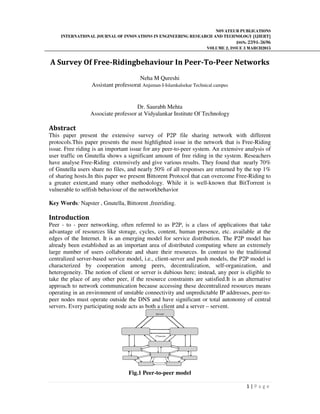 NOVATEUR PUBLICATIONS
INTERNATIONAL JOURNAL OF INNOVATIONS IN ENGINEERING RESEARCH AND TECHNOLOGY [IJIERT]
ISSN: 2394-3696
VOLUME 2, ISSUE 3 MARCH2015
1 | P a g e
A Survey Of Free-Ridingbehaviour In Peer-To-Peer Networks
Neha M Qureshi
Assistant professorat Anjuman-I-Islamkalsekar Technical campus
Dr. Saurabh Mehta
Associate professor at Vidyalankar Institute Of Technology
Abstract
This paper present the extensive survey of P2P file sharing network with different
protocols.This paper presents the most highlighted issue in the network that is Free-Riding
issue. Free riding is an important issue for any peer-to-peer system. An extensive analysis of
user traffic on Gnutella shows a significant amount of free riding in the system. Reseachers
have analyse Free-Riding extensively and give various results. They found that nearly 70%
of Gnutella users share no files, and nearly 50% of all responses are returned by the top 1%
of sharing hosts.In this paper we present Bittorent Protocol that can overcome Free-Riding to
a greater extent,and many other methodology. While it is well-known that BitTorrent is
vulnerable to selfish behaviour of the networkbehavior
Key Words: Napster , Gnutella, Bittorent ,freeriding.
Introduction
Peer - to - peer networking, often referred to as P2P, is a class of applications that take
advantage of resources like storage, cycles, content, human presence, etc. available at the
edges of the Internet. It is an emerging model for service distribution. The P2P model has
already been established as an important area of distributed computing where an extremely
large number of users collaborate and share their resources. In contrast to the traditional
centralized server-based service model, i.e., client-server and push models, the P2P model is
characterized by cooperation among peers, decentralization, self-organization, and
heterogeneity. The notion of client or server is dubious here; instead, any peer is eligible to
take the place of any other peer, if the resource constraints are satisfied.It is an alternative
approach to network communication because accessing these decentralized resources means
operating in an environment of unstable connectivity and unpredictable IP addresses, peer-to-
peer nodes must operate outside the DNS and have significant or total autonomy of central
servers. Every participating node acts as both a client and a server – servent.
Fig.1 Peer-to-peer model
Server
Clients
 