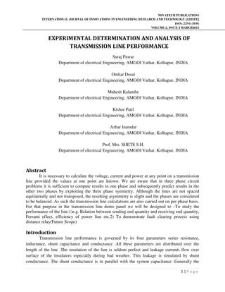 NOVATEUR PUBLICATIONS
INTERNATIONAL JOURNAL OF INNOVATIONS IN ENGINEERING RESEARCH AND TECHNOLOGY [IJIERT]
ISSN: 2394-3696
VOLUME 2, ISSUE 3 MARCH2015
1 | P a g e
EXPERIMENTAL DETERMINATION AND ANALYSIS OF
TRANSMISSION LINE PERFORMANCE
Suraj Pawar
Department of electrical Engineering, AMGOI Vathar, Kolhapur, INDIA
Omkar Desai
Department of electrical Engineering, AMGOI Vathar, Kolhapur, INDIA
Mahesh Kalambe
Department of electrical Engineering, AMGOI Vathar, Kolhapur, INDIA
Kishor Patil
Department of electrical Engineering, AMGOI Vathar, Kolhapur, INDIA
Azhar Inamdar
Department of electrical Engineering, AMGOI Vathar, Kolhapur, INDIA
Prof. Mrs. SHETE S.H.
Department of electrical Engineering, AMGOI Vathar, Kolhapur, INDIA
Abstract
It is necessary to calculate the voltage, current and power at any point on a transmission
line provided the values at one point are known. We are aware that in three phase circuit
problems it is sufficient to compute results in one phase and subsequently predict results in the
other two phases by exploiting the three phase symmetry. Although the lines are not spaced
equilaterally and not transposed, the resulting asymmetry is slight and the phases are considered
to be balanced. As such the transmission line calculations are also carried out on per phase basis.
For that purpose in the transmission line demo panel we will be designed to –To study the
performance of the line.1)e.g. Relation between sending end quantity and receiving end quantity,
Ferranti effect, efficiency of power line etc.2) To demonstrate fault clearing process using
distance relay(Future Scope)
Introduction
Transmission line performance is governed by its four parameters series resistance,
inductance, shunt capacitance and conductance .All these parameters are distributed over the
length of the line .The insulation of the line is seldom perfect and leakage currents flow over
surface of the insulators especially during bad weather. This leakage is simulated by shunt
conductance. The shunt conductance is in parallel with the system capacitance .Generally the
 