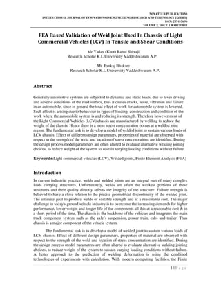 NOVATEUR PUBLICATIONS
INTERNATIONAL JOURNAL OF INNOVATIONS IN ENGINEERING RESEARCH AND TECHNOLOGY [IJIERT]
ISSN: 2394-3696
VOLUME 2, ISSUE 3 MARCH2015
1 | P a g e
FEA Based Validation of Weld Joint Used In Chassis of Light
Commercial Vehicles (LCV) In Tensile and Shear Conditions
Mr.Yadav (Khot) Rahul Shivaji
Research Scholar K.L.Universiity Vaddeshwaram A.P.
Mr. Pankaj Bhakare
Research Scholar K.L.Universiity Vaddeshwaram A.P.
Abstract
Generally automotive systems are subjected to dynamic and static loads, due to hives driving
and adverse conditions of the road surface, thus it causes cracks, noise, vibration and failure
in an automobile, since in general the total effect of work for automobile system is lowered.
Such effect is arising due to behaviour in types of loading, construction and condition of the
work where the automobile system is and reducing its strength. Therefore however most of
the Light Commercial Vehicles (LCV) chassis are manufactured by welding to reduce the
weight of the chassis. Hence there is a more stress concentration occurs at a welded joint
region. The fundamental task is to develop a model of welded joint to sustain various loads of
LCV chassis. Effect of different design parameters, properties of material are observed with
respect to the strength of the weld and location of stress concentrations are identified. During
the design process model parameters are often altered to evaluate alternative welding joining
choices, to reduce weight of the system to sustain varying loading conditions without failure.
Keywords:Light commercial vehicles (LCV), Welded joints, Finite Element Analysis (FEA)
Introduction
In current industrial practice, welds and welded joints are an integral part of many complex
load- carrying structures. Unfortunately, welds are often the weakest portions of these
structures and their quality directly affects the integrity of the structure. Failure strength is
believed to have a close relation to the precise geometrical discontinuity of the welded joint.
The ultimate goal to produce welds of suitable strength and at a reasonable cost. The major
challenge in today's ground vehicle industry is to overcome the increasing demands for higher
performance, lower weight and longer life of the component, all this at a reasonable cost & in
a short period of the time. The chassis is the backbone of the vehicles and integrates the main
truck component system such as the axle’s suspension, power train, cabs and trailer. Thus
chassis is a major component of the vehicle system.
The fundamental task is to develop a model of welded joint to sustain various loads of
LCV chassis. Effect of different design parameters, properties of material are observed with
respect to the strength of the weld and location of stress concentration are identified. During
the design process model parameters are often altered to evaluate alternative welding joining
choices, to reduce weight of the system to sustain varying loading conditions without failure.
A better approach to the prediction of welding deformation is using the combined
technologies of experiments with calculation. With modern computing facilities, the Finite
 