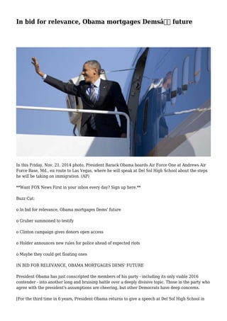 In bid for relevance, Obama mortgages Demsâ€™ future
In this Friday, Nov. 21, 2014 photo, President Barack Obama boards Air Force One at Andrews Air
Force Base, Md., en route to Las Vegas, where he will speak at Del Sol High School about the steps
he will be taking on immigration. (AP)
**Want FOX News First in your inbox every day? Sign up here.**
Buzz Cut:
o In bid for relevance, Obama mortgages Dems' future
o Gruber summoned to testify
o Clinton campaign gives donors open access
o Holder announces new rules for police ahead of expected riots
o Maybe they could get floating ones
IN BID FOR RELEVANCE, OBAMA MORTGAGES DEMS' FUTURE
President Obama has just conscripted the members of his party - including its only viable 2016
contender - into another long and bruising battle over a deeply divisive topic. Those in the party who
agree with the president's assumptions are cheering, but other Democrats have deep concerns.
[For the third time in 6 years, President Obama returns to give a speech at Del Sol High School in
 