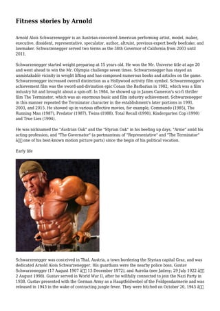 Fitness stories by Arnold
Arnold Alois Schwarzenegger is an Austrian-conceived American performing artist, model, maker,
executive, dissident, representative, speculator, author, altruist, previous expert beefy beefcake, and
lawmaker. Schwarzenegger served two terms as the 38th Governor of California from 2003 until
2011.
Schwarzenegger started weight preparing at 15 years old. He won the Mr. Universe title at age 20
and went ahead to win the Mr. Olympia challenge seven times. Schwarzenegger has stayed an
unmistakable vicinity in weight lifting and has composed numerous books and articles on the game.
Schwarzenegger increased overall distinction as a Hollywood activity film symbol. Schwarzenegger's
achievement film was the sword-and-divination epic Conan the Barbarian in 1982, which was a film
industry hit and brought about a spin-off. In 1984, he showed up in James Cameron's sci-fi thriller
film The Terminator, which was an enormous basic and film industry achievement. Schwarzenegger
in this manner repeated the Terminator character in the establishment's later portions in 1991,
2003, and 2015. He showed up in various effective movies, for example, Commando (1985), The
Running Man (1987), Predator (1987), Twins (1988), Total Recall (1990), Kindergarten Cop (1990)
and True Lies (1994).
He was nicknamed the "Austrian Oak" and the "Styrian Oak" in his beefing up days, "Arnie" amid his
acting profession, and "The Governator" (a portmanteau of "Representative" and "The Terminator"
â€“ one of his best-known motion picture parts) since the begin of his political vocation.
Early life
Schwarzenegger was conceived in Thal, Austria, a town bordering the Styrian capital Graz, and was
dedicated Arnold Alois Schwarzenegger. His guardians were the nearby police boss, Gustav
Schwarzenegger (17 August 1907 â€“ 13 December 1972), and Aurelia (nee Jadrny; 29 July 1922 â€“
2 August 1998). Gustav served in World War II, after he willfully connected to join the Nazi Party in
1938. Gustav presented with the German Army as a Hauptfeldwebel of the Feldgendarmerie and was
released in 1943 in the wake of contracting jungle fever. They were hitched on October 20, 1945 â€“
 