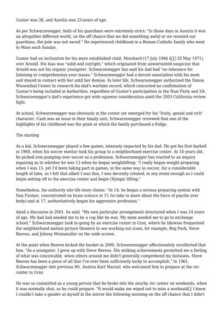 Gustav was 38, and Aurelia was 23-years of age.
As per Schwarzenegger, both of his guardians were extremely strict: "In those days in Austria it was
an altogether different world, on the off chance that we did something awful or we resisted our
guardians, the pole was not saved." He experienced childhood in a Roman Catholic family who went
to Mass each Sunday.
Gustav had an inclination for his more established child, Meinhard (17 July 1946 â€“ 20 May 1971),
over Arnold. His bias was "solid and outright," which originated from unwarranted suspicion that
Arnold was not his organic youngster. Schwarzenegger has said his dad had "no tolerance for
listening or comprehension your issues." Schwarzenegger had a decent association with his mom
and stayed in contact with her until her demise. In later life, Schwarzenegger authorized the Simon
Wiesenthal Center to research his dad's wartime record, which concocted no confirmation of
Gustav's being included in barbarities, regardless of Gustav's participation in the Nazi Party and SA.
Schwarzenegger's dad's experience got wide squeeze consideration amid the 2003 California review
fight.
At school, Schwarzenegger was obviously in the center yet emerged for his "lively, genial and rich"
character. Cash was an issue in their family unit; Schwarzenegger reviewed that one of the
highlights of his childhood was the point at which the family purchased a fridge.
The starting
As a kid, Schwarzenegger played a few games, intensely impacted by his dad. He got his first barbell
in 1960, when his soccer mentor took his group to a neighborhood exercise center. At 14 years old,
he picked iron pumping over soccer as a profession. Schwarzenegger has reacted to an inquiry
inquiring as to whether he was 13 when he began weightlifting: "I really began weight preparing
when I was 15, yet I'd been taking part in games, in the same way as soccer, for a considerable
length of time, so I felt that albeit I was thin, I was decently created, in any event enough so I could
begin setting off to the exercise center and begin Olympic lifting."
Nonetheless, his authority site life story claims: "At 14, he began a serious preparing system with
Dan Farmer, concentrated on brain science at 15 (to take in more about the force of psyche over
body) and at 17, authoritatively began his aggressive profession."
Amid a discourse in 2001, he said, "My own particular arrangement structured when I was 14 years
of age. My dad had needed me to be a cop like he was. My mom needed me to go to exchange
school." Schwarzenegger took to going by an exercise center in Graz, where he likewise frequented
the neighborhood motion picture theaters to see working out icons, for example, Reg Park, Steve
Reeves, and Johnny Weissmuller on the wide screen.
At the point when Reeves kicked the bucket in 2000, Schwarzenegger affectionately recollected that
him: "As a youngster, I grew up with Steve Reeves. His striking achievements permitted me a feeling
of what was conceivable, when others around me didn't generally comprehend my fantasies. Steve
Reeves has been a piece of all that I've ever been sufficiently lucky to accomplish." In 1961,
Schwarzenegger met previous Mr. Austria Kurt Marnul, who welcomed him to prepare at the rec
center in Graz.
He was so committed as a young person that he broke into the nearby rec center on weekends, when
it was normally shut, so he could prepare. "It would make me wiped out to miss a workoutâ€¦ I knew
I couldn't take a gander at myself in the mirror the following morning on the off chance that I didn't
 
