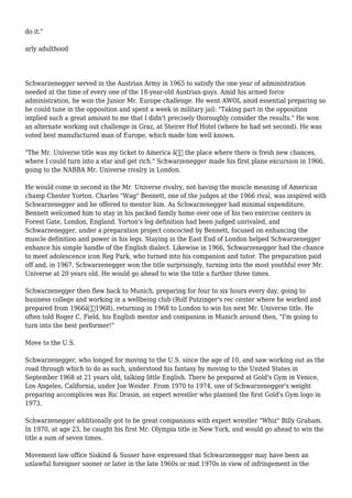 do it."
arly adulthood
Schwarzenegger served in the Austrian Army in 1965 to satisfy the one year of administration
needed at the time of every one of the 18-year-old Austrian guys. Amid his armed force
administration, he won the Junior Mr. Europe challenge. He went AWOL amid essential preparing so
he could tune in the opposition and spent a week in military jail: "Taking part in the opposition
implied such a great amount to me that I didn't precisely thoroughly consider the results." He won
an alternate working out challenge in Graz, at Steirer Hof Hotel (where he had set second). He was
voted best manufactured man of Europe, which made him well known.
"The Mr. Universe title was my ticket to America â€“ the place where there is fresh new chances,
where I could turn into a star and get rich." Schwarzenegger made his first plane excursion in 1966,
going to the NABBA Mr. Universe rivalry in London.
He would come in second in the Mr. Universe rivalry, not having the muscle meaning of American
champ Chester Yorton. Charles "Wag" Bennett, one of the judges at the 1966 rival, was inspired with
Schwarzenegger and he offered to mentor him. As Schwarzenegger had minimal expenditure,
Bennett welcomed him to stay in his packed family home over one of his two exercise centers in
Forest Gate, London, England. Yorton's leg definition had been judged unrivaled, and
Schwarzenegger, under a preparation project concocted by Bennett, focused on enhancing the
muscle definition and power in his legs. Staying in the East End of London helped Schwarzenegger
enhance his simple handle of the English dialect. Likewise in 1966, Schwarzenegger had the chance
to meet adolescence icon Reg Park, who turned into his companion and tutor. The preparation paid
off and, in 1967, Schwarzenegger won the title surprisingly, turning into the most youthful ever Mr.
Universe at 20 years old. He would go ahead to win the title a further three times.
Schwarzenegger then flew back to Munich, preparing for four to six hours every day, going to
business college and working in a wellbeing club (Rolf Putzinger's rec center where he worked and
prepared from 1966â€“1968), returning in 1968 to London to win his next Mr. Universe title. He
often told Roger C. Field, his English mentor and companion in Munich around then, "I'm going to
turn into the best performer!"
Move to the U.S.
Schwarzenegger, who longed for moving to the U.S. since the age of 10, and saw working out as the
road through which to do as such, understood his fantasy by moving to the United States in
September 1968 at 21 years old, talking little English. There he prepared at Gold's Gym in Venice,
Los Angeles, California, under Joe Weider. From 1970 to 1974, one of Schwarzenegger's weight
preparing accomplices was Ric Drasin, an expert wrestler who planned the first Gold's Gym logo in
1973.
Schwarzenegger additionally got to be great companions with expert wrestler "Whiz" Billy Graham.
In 1970, at age 23, he caught his first Mr. Olympia title in New York, and would go ahead to win the
title a sum of seven times.
Movement law office Siskind & Susser have expressed that Schwarzenegger may have been an
unlawful foreigner sooner or later in the late 1960s or mid 1970s in view of infringement in the
 