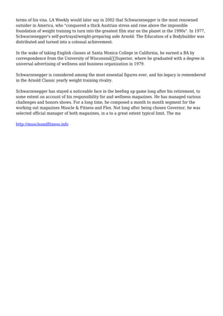 terms of his visa. LA Weekly would later say in 2002 that Schwarzenegger is the most renowned
outsider in America, who "conquered a thick Austrian stress and rose above the impossible
foundation of weight training to turn into the greatest film star on the planet in the 1990s". In 1977,
Schwarzenegger's self-portrayal/weight-preparing aide Arnold: The Education of a Bodybuilder was
distributed and turned into a colossal achievement.
In the wake of taking English classes at Santa Monica College in California, he earned a BA by
correspondence from the University of Wisconsinâ€“Superior, where he graduated with a degree in
universal advertising of wellness and business organization in 1979.
Schwarzenegger is considered among the most essential figures ever, and his legacy is remembered
in the Arnold Classic yearly weight training rivalry.
Schwarzenegger has stayed a noticeable face in the beefing up game long after his retirement, to
some extent on account of his responsibility for and wellness magazines. He has managed various
challenges and honors shows. For a long time, he composed a month to month segment for the
working out magazines Muscle & Fitness and Flex. Not long after being chosen Governor, he was
selected official manager of both magazines, in a to a great extent typical limit. The ma
http://muscleandfitness.info
 
