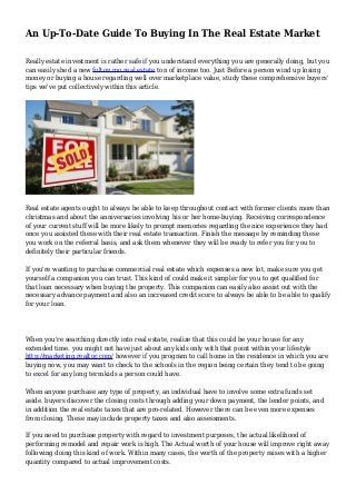 An Up-To-Date Guide To Buying In The Real Estate Market
Really estate investment is rather safe if you understand everything you are generally doing, but you
can easily shed a new fulton mo real estate ton of income too. Just Before a person wind up losing
money or buying a house regarding well over marketplace value, study these comprehensive buyers'
tips we've put collectively within this article.
Real estate agents ought to always be able to keep throughout contact with former clients more than
christmas and about the anniversaries involving his or her home-buying. Receiving correspondence
of your current stuff will be more likely to prompt memories regarding the nice experience they had
once you assisted these with their real estate transaction. Finish the message by reminding these
you work on the referral basis, and ask them whenever they will be ready to refer you for you to
definitely their particular friends.
If you're wanting to purchase commercial real estate which expenses a new lot, make sure you get
yourself a companion you can trust. This kind of could make it simpler for you to get qualified for
that loan necessary when buying the property. This companion can easily also assist out with the
necessary advance payment and also an increased credit score to always be able to be able to qualify
for your loan.
When you're searching directly into real estate, realize that this could be your house for any
extended time. you might not have just about any kids only with that point within your lifestyle
http://marketing.realtor.com/ however if you program to call home in the residence in which you are
buying now, you may want to check to the schools in the region being certain they tend to be going
to excel for any long term kids a person could have.
When anyone purchase any type of property, an individual have to involve some extra funds set
aside. buyers discover the closing costs through adding your down payment, the lender points, and
in addition the real estate taxes that are pro-related. However there can be even more expenses
from closing. These may include property taxes and also assessments.
If you need to purchase property with regard to investment purposes, the actual likelihood of
performing remodel and repair work is high. The Actual worth of your house will improve right away
following doing this kind of work. Within many cases, the worth of the property raises with a higher
quantity compared to actual improvement costs.
 