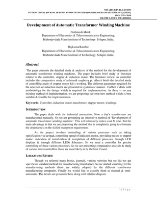 NOVATEUR PUBLICATIONS
INTERNATIONAL JOURNAL OF INNOVATIONS IN ENGINEERING RESEARCH AND TECHNOLOGY [IJIERT]
ISSN: 2394-3696
VOLUME 2, ISSUE 3 MARCH2015
1 | P a g e
Development of Automatic Transformer Winding Machine
Prathmesh Mulik
Department of Electronics & Telecommunication Engineering,
Brahmdevdada Mane Institute of Technology, Solapur, India.
RajkumarKamble
Department of Electronics & Telecommunication Engineering,
Brahmdevdada Mane Institute of Technology, Solapur, India.
Abstract
The paper presents the detailed study & analysis of the method for the development of
automatic transformer winding machines. The paper includes brief study of literature
related to the controller, stepper & induction motor. The literature review on controller
includes the comparative study of arduino& raspberry pi. Also it briefs the detailed study
of controlling angle of stepper motor &it’s working. The different parameters required for
the selection of induction motor are presented in systematic manner. Further it deals with
methodology for the design which is required for implementation. As there is no any
existing method of implementation, we are proposing our own new method which is best
suitable & feasible for implementation.
Keywords: Controller, induction motor, transformer, stepper motor, windings.
INTRODUCTION
The paper deals with the industrial automation. Now a day’s transformers are
manufactured manually. So we are presenting an innovative method of ‘Development of
automatic transformer winding machine’. This will ultimately reduce cost & time. But the
main advantage is that we are proposing the method that is completely going to eliminate
the dependency on the skilled manpower requirement.
As the project involves controlling of various processes such as taking
specification via keypad, controlling speed of induction motor, providing pulses to stepper
motor, indication of initialization & completion of different processes through LCD
displays & through different LEDs &buzzers. So we need a controller for precise
controlling of these various processes. So we are presenting comparative analysis & study
of various microcontrollers those are most likely to be the best if used.
LITERATURE REVIEW
Though we referred many books, journals, various websites but we did not get
specific or standard method for manufacturing transformer. So we started searching for the
manufacturing methods those are widely adopted by the different transformer
manufacturing companies. Finally we would like to classify them as manual & semi-
automatic. The details are presented here along with relative diagram.
 