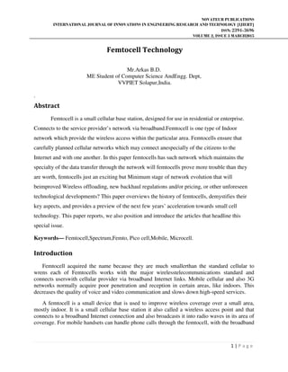 NOVATEUR PUBLICATIONS
INTERNATIONAL JOURNAL OF INNOVATIONS IN ENGINEERING RESEARCH AND TECHNOLOGY [IJIERT]
ISSN: 2394-3696
VOLUME 2, ISSUE 3 MARCH2015
1 | P a g e
Femtocell Technology
Mr.Arkas B.D.
ME Student of Computer Science AndEngg. Dept,
VVPIET Solapur,India.
.
Abstract
Femtocell is a small cellular base station, designed for use in residential or enterprise.
Connects to the service provider’s network via broadband.Femtocell is one type of Indoor
network which provide the wireless access within the particular area. Femtocells ensure that
carefully planned cellular networks which may connect anespecially of the citizens to the
Internet and with one another. In this paper femtocells has such network which maintains the
specialty of the data transfer through the network will femtocells prove more trouble than they
are worth, femtocells just an exciting but Minimum stage of network evolution that will
beimproved Wireless offloading, new backhaul regulations and/or pricing, or other unforeseen
technological developments? This paper overviews the history of femtocells, demystifies their
key aspects, and provides a preview of the next few years’ acceleration towards small cell
technology. This paper reports, we also position and introduce the articles that headline this
special issue.
Keywords— Femtocell,Spectrum,Femto, Pico cell,Mobile, Microcell.
Introduction
Femtocell acquired the name because they are much smallerthan the standard cellular to
wrens each of Femtocells works with the major wirelesstelecommunications standard and
connects userswith cellular provider via broadband Internet links. Mobile cellular and also 3G
networks normally acquire poor penetration and reception in certain areas, like indoors. This
decreases the quality of voice and video communication and slows down high-speed services.
A femtocell is a small device that is used to improve wireless coverage over a small area,
mostly indoor. It is a small cellular base station it also called a wireless access point and that
connects to a broadband Internet connection and also broadcasts it into radio waves in its area of
coverage. For mobile handsets can handle phone calls through the femtocell, with the broadband
 