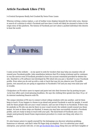 Article Facebook Likes (741)
ï»¿Central Europeans Really feel Crushed By Swiss Franc Loans
Whereas writing a status replace, a set of toolbar icons displays beneath the text enter area. Anyone
in search of a solution to what's Facebook and how does it work will likely be stunned to listen to the
origin story of this platform. The history of Facebook just isn't about a pushed individual who desires
to beat the world.
I came across this website - - on my quest to seek for trackers that may help you examine who all
viewed your Facebook profile. John nonetheless believes that Fb is being irrational and he continues
to run the service even if Facebook provided to have his account reinstated provided he deletes his
site. Doorbell is a Fb software (not developed by FB) which lets you put a 'doorbell' in your Facebook
profile. Even when you do end up with a code or hack that may let you observe your Fb profile
guests, rest assured you are going in opposition to Facebook's ToS and you may even land your self
in trouble.
Clickjackers on Fb entice users to repeat and paste text into their browser bar by posting too-goo-
-to-be-true offers and crowd pleasing headlines. He says the clothing firm spends less than 10 p.c of
its internet marketing finances with Fb.
The unique intention of Fb was to connect school college students with one another, and let them
keep in touch. If you happen to choose to go ahead and permit Facebook to seek for people, it would
seek for those people who are your e-mail contacts, and can test if they're on Facebook. If there may
be anybody on Fb who can also be there in your e-mail record, the website would counsel you those
names. As soon as these steps are finished, it means you may have successfully created a Facebook
profile, and are ready to keep in touch with your pals. The back-finish of Facebook uses a very
simple need-primarily based frame improvement procedure to create one thing only when it is
needed.
It's also human nature to signify yourself for the belongings you discover attention-grabbing,
humorous or relevant, and that's what Fb Pages help accomplish. Use it to advertise your small
enterprise, your private web site, or one get facebook likes cheap thing else you will have tangible or
 