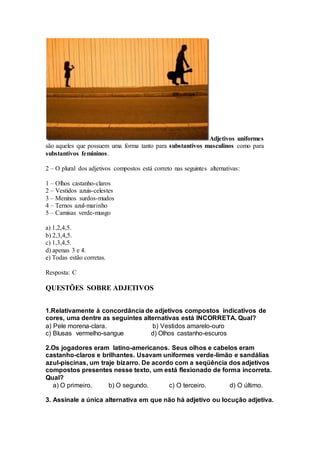 Adjetivos uniformes
são aqueles que possuem uma forma tanto para substantivos masculinos como para
substantivos femininos.
2 – O plural dos adjetivos compostos está correto nas seguintes alternativas:
1 – Olhos castanho-claros
2 – Vestidos azuis-celestes
3 – Meninos surdos-mudos
4 – Ternos azul-marinho
5 – Camisas verde-musgo
a) 1,2,4,5.
b) 2,3,4,5.
c) 1,3,4,5.
d) apenas 3 e 4.
e) Todas estão corretas.
Resposta: C
QUESTÕES SOBRE ADJETIVOS
1.Relativamente à concordância de adjetivos compostos indicativos de
cores, uma dentre as seguintes alternativas está INCORRETA. Qual?
a) Pele morena-clara. b) Vestidos amarelo-ouro
c) Blusas vermelho-sangue d) Olhos castanho-escuros
2.Os jogadores eram latino-americanos. Seus olhos e cabelos eram
castanho-claros e brilhantes. Usavam uniformes verde-limão e sandálias
azul-piscinas, um traje bizarro. De acordo com a seqüência dos adjetivos
compostos presentes nesse texto, um está flexionado de forma incorreta.
Qual?
a) O primeiro. b) O segundo. c) O terceiro. d) O último.
3. Assinale a única alternativa em que não há adjetivo ou locução adjetiva.
 