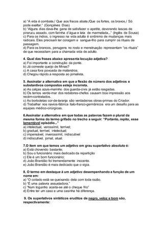 a) “A vida é combate,/ Que aos fracos abate,/Que os fortes, os bravos,/ Só
pode exaltar.” (Gonçalves Dias)
b) “Alguns dias dava-lhe gana de satisfazer o apetite, devorando lascas de
pirarucu assado, com farinha d’água e lata de marmelada,..” (Inglês de Sousa)
c) Para os índios, o ingresso na vida adulta é sinônimo de mudanças mais
radicais. Eles precisam ter coragem e sangue-frio para cumprir os rituais de
passagem.
d) Para os brancos, penugens no rosto e menstruação representam “os rituais”
de que necessitam para a chamada vida de adulto.
4. Qual das frases abaixo apresenta locução adjetiva?
a) Foi importante a construção da ponte.
b) Já comeste queijo de Minas?
c) A casa fora povoada de malandros.
d) Chegou rápido a resposta ao jornalista.
5. Assinalar a alternativa em que a flexão de número dos adjetivos e
substantivos compostos esteja incorreta.
a) As calças azuis-marinho dos guarda-civis já estão rasgadas.
b) Os ternos verde-mar dos redatores-chefes causam boa impressão aos
recém-contratados.
c) As borboletas cor-de-laranja são verdadeiras obras-primas do Criador.
d) Trabalhar nos navios-fábrica ítalo-franco-germânicos era um desafio para as
equipes médico-cirúrgicas.
6.Assinalar a alternativa em que todas as palavras fazem o plural da
mesma forma do termo grifado no trecho a seguir: “Portanto, repito, esse
lamentável episódio...”
a) intelectual, verossímil, terrível;
b) gradual, terrível, intelectual;
c) impensável, inverossímil, indiscutível
d) indiscutível, jornal, atual.
7.O item em que temos um adjetivo em grau superlativo absoluto é:
a) Está chovendo bastante;
b) Sou o funcionário mais dedicado da repartição
c) Ele é um bom funcionário;
d) João Brandão foi tremendamente inocente.
e) João Brandão é mais dedicado que o vigia.
8. O termo em destaque á um adjetivo desempenhando a função de um
nome em:
a) “O coitado está se queixando dela com toda razão.
b) “É uma palavra assustadora.”
c) “Num loguinho aceita-se até o cheque frio”
d) Entre ter um caso e uma casinha há diferença.
9. Os superlativos sintéticos eruditos de negro, veloz e bom são,
respectivamente:
 